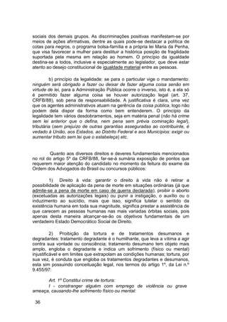sociais dos demais grupos. As discriminações positivas manifestam-se por
meios de ações afirmativas, dentre as quais pode-se destacar a política de
cotas para negros, o programa bolsa-família e a própria lei Maria da Penha,
que visa favorecer a mulher para destituir a histórica posição de fragilidade
suportada pela mesma em relação ao homem. O princípio da igualdade
destina-se a todos, inclusive e especialmente ao legislador, que deve estar
atento ao desejo constitucional de igualdade material entre as pessoas.
b) princípio da legalidade: se para o particular vige o mandamento:
ninguém será obrigado a fazer ou deixar de fazer alguma coisa senão em
virtude de lei, para a Administração Pública ocorre o inverso, isto é, a ela só
é permitido fazer alguma coisa se houver autorização legal (art. 37,
CRFB/88), sob pena de responsabilidade. A justificativa é clara, uma vez
que os agentes administrativos atuam na gerência da coisa pública, logo não
podem dela dispor da forma como bem entenderem. O princípio da
legalidade tem vários desdobramentos, seja em matéria penal (não há crime
sem lei anterior que o defina, nem pena sem prévia cominação legal),
tributária (sem prejuízo de outras garantias asseguradas ao contribuinte, é
vedado à União, aos Estados, ao Distrito Federal e aos Municípios: exigir ou
aumentar tributo sem lei que o estabeleça) etc.
Quanto aos diversos direitos e deveres fundamentais mencionados
no rol do artigo 5º da CRFB/88, far-se-á sumária exposição de pontos que
requerem maior atenção do candidato no momento da feitura do exame da
Ordem dos Advogados do Brasil ou concursos públicos:
1) Direito à vida: garantir o direito à vida não é retirar a
possibilidade de aplicação da pena de morte em situações ordinárias (já que
admite-se a pena de morte em caso de guerra declarada), proibir o aborto
(excetuadas as autorizações legais) ou punir a instigação, o auxílio ou o
induzimento ao suicídio, mais que isso, significa tutelar o sentido da
existência humana em toda sua magnitude, significa prestar a assistência de
que carecem as pessoas humanas nas mais variadas órbitas sociais, pois
apenas desta maneira alcançar-se-ão os objetivos fundamentais de um
verdadeiro Estado Democrático Social de Direito.
2) Proibição da tortura e de tratamentos desumanos e
degradantes: tratamento degradante é o humilhante, que leva a vítima a agir
contra sua vontade ou consciência; tratamento desumano tem objeto mais
amplo, engloba o degradante e indica um sofrimento (físico ou mental)
injustificável e em limites que extrapolam as condições humanas; tortura, por
sua vez, é conduta que engloba os tratamentos degradantes e desumanos,
esta sim possuindo conceituação legal, nos termos do artigo 1º, da Lei n.º
9.455/97:
Art. 1º Constitui crime de tortura:
I - constranger alguém com emprego de violência ou grave
ameaça, causando-lhe sofrimento físico ou mental:
36
 