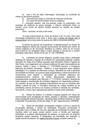a) com o fim de obter informação, declaração ou confissão da
vítima ou de terceira pessoa;
b) para provocar ação ou omissão de natureza criminosa;
c) em razão de discriminação racial ou religiosa;
II - submeter alguém, sob sua guarda, poder ou autoridade, com
emprego de violência ou grave ameaça, a intenso sofrimento físico ou
mental, como forma de aplicar castigo pessoal ou medida de caráter
preventivo.
Pena - reclusão, de dois a oito anos.
O prazo prescricional do crime de tortura é de 12 anos. Com esta
informação pretende-se fixar para o aluno que o crime de tortura não é
imprescritível, tema recorrente no exame da OAB e concursos públicos.
3) Direito de escusa de consciência: é desdobramento do direito de
crença religiosa e indica que ninguém será privado de direitos por motivo de
crença religiosa ou de convicção filosófica ou política, salvo se as invocar
para eximir-se de obrigação legal a todos imposta e recusar-se a cumprir
prestação alternativa, fixada em lei (art. 5º, VIII, CRFB/88).
4) Liberdade de crença religiosa: questão atual sobre a liberdade
religiosa diz respeito a fixação de símbolos em repartições públicas, matéria
discutida em Ação Civil Pública ajuizada pelo Ministério Público Federal de
São Paulo, cujo julgamento em primeira instância foi pela improcedência da
mesma. Sobre o tema, o Decreto n.º 7.037/2009 aprovou o Programa
Nacional de Direitos Humanos - PNDH-3, o qual dispunha como objetivo
estratégico VI o respeito às diferentes crenças, liberdade de culto e garantia
da laicidade do Estado, do qual era ação programática o desenvolvimento de
mecanismos para impedir a ostentação de símbolos religiosos em
estabelecimentos públicos da União. Mencionado dispositivo foi
expressamente revogado pelo Decreto n.º 7.177/2010, portanto, atualmente
nada impede a manutenção de símbolos religiosos em repartições públicas,
ao contrário, já que se tem adotado entendimento de que os símbolos são
reflexo cultural do país. O Conselho Nacional de Justiça também já se
manifestou acerca do tema e se mostrou contrário à retirada dos símbolos.
No entanto, o tema não é plenamente pacífico e pode sofrer alteração.
5) Direito de antena: é o direito a espaço gratuito em meios de
comunicação para divulgação de idéias, projetos e opiniões, materializado
pela propaganda eleitoral gratuita, veiculada pelos partidos políticos no rádio
e televisão. Sua previsão consta do artigo 17, §3º, segunda parte, CRFB/88.
6) Direto de intimidade, privacidade, imagem e honra: o direito de
privacidade abrange o direito de intimidade. Enquanto privacidade é
entendida como a esfera de convívio afastada da sociedade em geral, mas
mantida entre um grupo social restrito, como a família por exemplo,
intimidade é a esfera individualizada da pessoa, na qual nem os próprios
familiares podem penetrar. É designativo da intimidade, por exemplo, a
opção sexual da pessoa. Os sigilos bancário e fiscal compõe a seara de
37
 