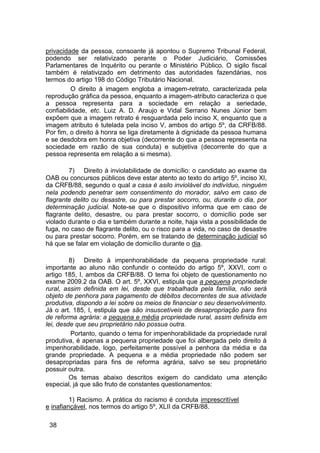 privacidade da pessoa, consoante já apontou o Supremo Tribunal Federal,
podendo ser relativizado perante o Poder Judiciário, Comissões
Parlamentares de Inquérito ou perante o Ministério Público. O sigilo fiscal
também é relativizado em detrimento das autoridades fazendárias, nos
termos do artigo 198 do Código Tributário Nacional.
O direito à imagem engloba a imagem-retrato, caracterizada pela
reprodução gráfica da pessoa, enquanto a imagem-atributo caracteriza o que
a pessoa representa para a sociedade em relação a seriedade,
confiabilidade, etc. Luiz A. D. Araujo e Vidal Serrano Nunes Júnior bem
expõem que a imagem retrato é resguardada pelo inciso X, enquanto que a
imagem atributo é tutelada pela inciso V, ambos do artigo 5º, da CRFB/88.
Por fim, o direito à honra se liga diretamente à dignidade da pessoa humana
e se desdobra em honra objetiva (decorrente do que a pessoa representa na
sociedade em razão de sua conduta) e subjetiva (decorrente do que a
pessoa representa em relação a si mesma).
7) Direito à inviolabilidade de domicílio: o candidato ao exame da
OAB ou concursos públicos deve estar atento ao texto do artigo 5º, inciso XI,
da CRFB/88, segundo o qual a casa é asilo inviolável do indivíduo, ninguém
nela podendo penetrar sem consentimento do morador, salvo em caso de
flagrante delito ou desastre, ou para prestar socorro, ou, durante o dia, por
determinação judicial. Note-se que o dispositivo informa que em caso de
flagrante delito, desastre, ou para prestar socorro, o domicílio pode ser
violado durante o dia e também durante a noite, haja vista a possibilidade de
fuga, no caso de flagrante delito, ou o risco para a vida, no caso de desastre
ou para prestar socorro. Porém, em se tratando de determinação judicial só
há que se falar em violação de domicílio durante o dia.
8) Direito à impenhorabilidade da pequena propriedade rural:
importante ao aluno não confundir o conteúdo do artigo 5º, XXVI, com o
artigo 185, I, ambos da CRFB/88. O tema foi objeto de questionamento no
exame 2009.2 da OAB. O art. 5º, XXVI, estipula que a pequena propriedade
rural, assim definida em lei, desde que trabalhada pela família, não será
objeto de penhora para pagamento de débitos decorrentes de sua atividade
produtiva, dispondo a lei sobre os meios de financiar o seu desenvolvimento.
Já o art. 185, I, estipula que são insuscetíveis de desapropriação para fins
de reforma agrária: a pequena e média propriedade rural, assim definida em
lei, desde que seu proprietário não possua outra.
Portanto, quando o tema for impenhorabilidade da propriedade rural
produtiva, é apenas a pequena propriedade que foi albergada pelo direito à
impenhorabilidade, logo, perfeitamente possível a penhora da média e da
grande propriedade. A pequena e a média propriedade não podem ser
desapropriadas para fins de reforma agrária, salvo se seu proprietário
possuir outra.
Os temas abaixo descritos exigem do candidato uma atenção
especial, já que são fruto de constantes questionamentos:
1) Racismo. A prática do racismo é conduta imprescritível
e inafiançável, nos termos do artigo 5º, XLII da CRFB/88.
38
 
