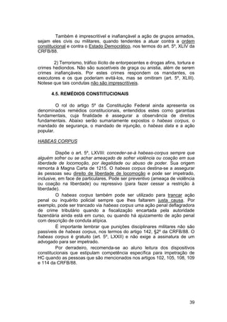 Também é imprescritível e inafiançável a ação de grupos armados,
sejam eles civis ou militares, quando tendentes a atuar contra a ordem
constitucional e contra o Estado Democrático, nos termos do art. 5º, XLIV da
CRFB/88.
2) Terrorismo, tráfico ilícito de entorpecentes e drogas afins, tortura e
crimes hediondos. Não são suscetíveis de graça ou anistia, além de serem
crimes inafiançáveis. Por estes crimes respondem os mandantes, os
executores e os que poderiam evitá-los, mas se omitiram (art. 5º, XLIII).
Notese que tais condutas não são imprescritíveis.
4.5. REMÉDIOS CONSTITUCIONAIS
O rol do artigo 5º da Constituição Federal ainda apresenta os
denominados remédios constitucionais, entendidos estes como garantias
fundamentais, cuja finalidade é assegurar a observância de direitos
fundamentais. Abaixo serão sumariamente expostos o habeas corpus, o
mandado de segurança, o mandado de injunção, o habeas data e a ação
popular.
HABEAS CORPUS
Dispõe o art. 5º, LXVIII: conceder-se-á habeas-corpus sempre que
alguém sofrer ou se achar ameaçado de sofrer violência ou coação em sua
liberdade de locomoção, por ilegalidade ou abuso de poder. Sua origem
remonta à Magna Carta de 1215. O habeas corpus destina-se a assegurar
às pessoas seu direito de liberdade de locomoção e pode ser impetrado,
inclusive, em face de particulares. Pode ser preventivo (ameaça de violência
ou coação na liberdade) ou repressivo (para fazer cessar a restrição à
liberdade).
O habeas corpus também pode ser utilizado para trancar ação
penal ou inquérito policial sempre que lhes faltarem justa causa. Por
exemplo, pode ser trancado via habeas corpus uma ação penal deflagradora
de crime tributário quando a fiscalização encartada pela autoridade
fazendária ainda está em curso, ou quando há ajuizamento de ação penal
com descrição de conduta atípica.
É importante lembrar que punições disciplinares militares não são
passíveis de habeas corpus, nos termos do artigo 142, §2º da CRFB/88. O
habeas corpus é gratuito (art. 5º, LXXII) e não exige a assinatura de um
advogado para ser impetrado.
Por derradeiro, recomenda-se ao aluno leitura dos dispositivos
constitucionais que estipulam competência específica para impetração de
HC quando as pessoas que são mencionados nos artigos 102, 105, 108, 109
e 114 da CRFB/88.
39
 