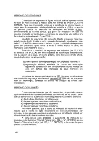 MANDADO DE SEGURANÇA
O mandado de segurança é figura residual, cabível apenas se não
for caso de habeas corpus e habeas data, nos termos do artigo 5º, LXIX da
CRFB/88. Para sua impetração exige-se a existência de direito líquido e
certo, além do responsável pela ilegalidade ser autoridade pública ou agente
de pessoa jurídica no exercício de atribuições do Poder Público.
Diferentemente do habeas corpus, que pode ser impetrado em face de
conduta praticada por particulares, o mandado de segurança só é cabível em
face de atos praticados pelo Poder Público.
Mandado de segurança não comporta dilação probatória, haja vista
exigência de direito líquido e certo, estando disciplinado, atualmente, pela
Lei n.º 12.016/2009. Assim como o habeas corpus, o mandado de segurança
pode ser preventivo (para evitar a lesão a direito líquido e certo) ou
repressivo (para reparar a lesão).
Pode ainda o mandado de segurança ser individual (art. 5º, LXIX)
ou coletivo (art. 5º, LXX), em nítida hipótese de legitimação extraordinária,
isto é, alguém vai a juízo, em nome próprio, para defesa de direito alheio,
sendo legitimados para impetração:
a) partido político com representação no Congresso Nacional; e
b) organização sindical, entidade de classe ou associação
legalmente constituída e em funcionamento há pelo menos um
ano, em defesa dos interesses de seus membros ou
associados.
Importante se atentar que há prazo de 120 dias para impetração do
mandando de segurança, de natureza decadencial (que não se suspende
nem se interrompe), contados da ciência da violação do direito, pelo
interessado.
MANDADO DE INJUNÇÃO
O mandado de injunção, por não raro motivo, é apontado como a
ação declaratória de inconstitucionalidade por omissão da via difusa. Ele é
cabível sempre que a ausência de norma reguladora inviabilizar o exercício:
a) de direitos e liberdades constitucionais;
b) de prerrogativas inerentes à nacionalidade;
c) de prerrogativas inerentes à soberania;
d) de prerrogativas inerentes à cidadania.
Fica claro, portanto, que o objeto do mandado de injunção é mais
restrito que o objeto da ação declaratória de inconstitucionalidade por
omissão, já que apenas o conteúdo explicitado pelo constituinte poderá ser
alvo da impetração de mandado de injunção.
A competência para processo e julgamento do mandado de
injunção é do Supremo Tribunal Federal (art. 102, I, “q”, CRFB/88) ou do
Superior Tribunal de Justiça (art. 105, I, “h”, CRFB/88), a depender de quem
parte a conduta omissiva.
40
 