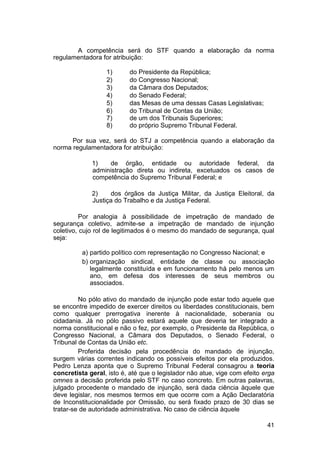 A competência será do STF quando a elaboração da norma
regulamentadora for atribuição:
1) do Presidente da República;
2) do Congresso Nacional;
3) da Câmara dos Deputados;
4) do Senado Federal;
5) das Mesas de uma dessas Casas Legislativas;
6) do Tribunal de Contas da União;
7) de um dos Tribunais Superiores;
8) do próprio Supremo Tribunal Federal.
Por sua vez, será do STJ a competência quando a elaboração da
norma regulamentadora for atribuição:
1) de órgão, entidade ou autoridade federal, da
administração direta ou indireta, excetuados os casos de
competência do Supremo Tribunal Federal; e
2) dos órgãos da Justiça Militar, da Justiça Eleitoral, da
Justiça do Trabalho e da Justiça Federal.
Por analogia à possibilidade de impetração de mandado de
segurança coletivo, admite-se a impetração de mandado de injunção
coletivo, cujo rol de legitimados é o mesmo do mandado de segurança, qual
seja:
a) partido político com representação no Congresso Nacional; e
b) organização sindical, entidade de classe ou associação
legalmente constituída e em funcionamento há pelo menos um
ano, em defesa dos interesses de seus membros ou
associados.
No pólo ativo do mandado de injunção pode estar todo aquele que
se encontre impedido de exercer direitos ou liberdades constitucionais, bem
como qualquer prerrogativa inerente à nacionalidade, soberania ou
cidadania. Já no pólo passivo estará aquele que deveria ter integrado a
norma constitucional e não o fez, por exemplo, o Presidente da República, o
Congresso Nacional, a Câmara dos Deputados, o Senado Federal, o
Tribunal de Contas da União etc.
Proferida decisão pela procedência do mandado de injunção,
surgem várias correntes indicando os possíveis efeitos por ela produzidos.
Pedro Lenza aponta que o Supremo Tribunal Federal consagrou a teoria
concretista geral, isto é, até que o legislador não atue, vige com efeito erga
omnes a decisão proferida pelo STF no caso concreto. Em outras palavras,
julgado procedente o mandado de injunção, será dada ciência àquele que
deve legislar, nos mesmos termos em que ocorre com a Ação Declaratória
de Inconstitucionalidade por Omissão, ou será fixado prazo de 30 dias se
tratar-se de autoridade administrativa. No caso de ciência àquele
41
 