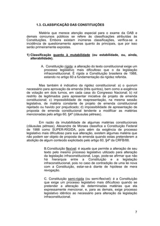 1.3. CLASSIFICAÇÃO DAS CONSTITUIÇÕES
Matéria que merece atenção especial para o exame da OAB e
demais concursos públicos se refere às classificações atribuídas às
Constituições. Embora existam inúmeras classificações, verifica-se a
incidência de questionamento apenas quanto às principais, que por isso
serão primeiramente expostas.
1) Classificação quanto à mutabilidade (ou estabilidade, ou, ainda,
alterabilidade).
A. Constituição rígida: a alteração do texto constitucional exige um
processo legislativo mais dificultoso que o da legislação
infraconstitucional. É rígida a Constituição brasileira de 1988,
estando no artigo 60 a fundamentação da rigidez referida.
Mas também é indicativo da rigidez constitucional: a) o quorum
necessário para aprovação da emenda (três quintos), bem como a exigência
de votação em dois turnos, em cada casa do Congresso Nacional; b) rol
restrito de legitimados para apresentar iniciativa de projeto de emenda
constitucional; c) impossibilidade de reapresentação, na mesma sessão
legislativa, de matéria constante de projeto de emenda constitucional
rejeitado ou havido por prejudicado; d) impossibilidade de apresentação de
proposta de emenda constitucional tendente a modificar as matérias
mencionadas pelo artigo 60, §4º (cláusulas pétreas).
Em razão da imutabilidade de algumas matérias constitucionais
(cláusulas pétreas), Alexandre de Moraes classifica a Constituição Federal
de 1988 como SUPER-RÍGIDA, pois além da exigência de processo
legislativo mais dificultoso para sua alteração, existem algumas matéria que
não podem ser objeto de proposta de emenda quando estas pretenderem a
abolição de algum conteúdo explicitado pelo artigo 60, §4º da CRFB/88.
B.Constituição flexível: é aquela que permite a alteração de seu
texto pelo mesmo processo legislativo utilizado para alteração
da legislação infraconstitucional. Logo, pode-se afirmar que não
há hierarquia entre a Constituição e a legislação
infraconstitucional, pois no caso de contradição de uma lei nova
com a Constituição, estar-se-á diante de hipótese de mera
revogação.
C. Constituição semi-rígida (ou semi-flexível): é a Constituição
que exige um processo legislativo mais dificultoso quando se
pretender a alteração de determinadas matérias que ela
expressamente mencionar, e, para as demais, exige processo
legislativo idêntico ao necessário para alteração da legislação
infraconstitucional.
7
 