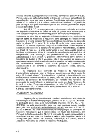 eficácia limitada, cuja regulamentação ocorreu por meio da Lei n.º 6.815/80.
Porém, não só ao trato da legislação ordinária se restringem as hipóteses de
naturalização, uma vez que a própria Constituição estipulou, consoante
alínea “a” do inciso II, que adquire a nacionalidade brasileira o originário de
país de língua portuguesa que resida por um ano ininterrupto no Brasil e que
possua idoneidade moral.
Art. 12, II, “b”: os estrangeiros de qualquer nacionalidade, residentes
na República Federativa do Brasil há mais de quinze anos ininterruptos e
sem condenação penal, desde que requeiram a nacionalidade brasileira.
Inobstante ter atribuído ao legislador infraconstitucional a incumbência de
legislar sobre as hipóteses e requisitos para obtenção da nacionalidade
brasileira, o próprio constituinte tratou da hipótese mencionada na segunda
parte da alínea “b” do inciso II, do artigo 12, e de outra, mencionada na
alínea “b”, do mesmo dispositivo. Segundo a citada alínea, podem requerer a
nacionalidade brasileira, o estrangeiro de qualquer nacionalidade, residente
no Brasil há mais de 15 anos ininterruptos e sem condenação penal. A
hipótese prevista nesta alínea é chamada de naturalização extraordinária. A
competência para tramitação do procedimento de naturalização é
administrativa e não judicial. O processo administrativo corre perante o
Ministério da Justiça e não é vinculado, isto é, não confere ao estrangeiro
que preencha os requisitos o direito público subjetivo de exigir a concessão
da nacionalidade brasileira. Isso ocorre porque a concessão da
nacionalidade é ato atinente a soberania do Estado, sendo, portanto,
discricionário.
É importante não confundir as hipóteses de naturalização
(nacionalidade adquirida) com a hipótese mencionada na última parte do
artigo 12, Inciso I, alínea “c” (nacionalidade originária), pois na última há um
direito público subjetivo ao titular do direito, uma vez que se trata de forma
originária de aquisição da nacionalidade, ao contrário das hipóteses de
concessão da nacionalidade a estrangeiros, como as duas hipóteses do
inciso II do artigo 12 e as demais previstas na Lei n.º 6.815/80. Enquanto a
hipótese do art. 12, I, “c” é vinculada, as hipóteses do art. 12, II e Lei n.º
6.815/80 são discricionárias.
PORTUGUÊS EQUIPARADO
O português equiparado não é brasileiro naturalizado. A hipótese de
naturalização é diversa da equiparação, prevista no art. 12, §1º da CRFB/88.
O português pode optar pela naturalização (hipótese do art. 12, I, “a”,
CRFB/88) ou pela equiparação, caso em que continua sendo cidadão
português, mas equiparado ao brasileiro naturalizado, nos termos do art. 12,
§1º da CRFB/88. Há uma condicionante para equiparação do português ao
brasileiro naturalizado que é reciprocidade em favor dos brasileiros, em
Portugal. A hipótese do artigo 12, §1º é chamada de quase-nacionalidade e
a reciprocidade em favor dos brasileiros exigida pelo dispositivo existe e é
assegurada pelo Tratado de Amizade, Cooperação e Consulta, entre a
República Federativa do Brasil e a República Portuguesa.
45
 