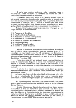 É certo que existem distinções entre brasileiros natos e
naturalizados, sendo importante ao candidato ao exame da OAB e
concursos públicos estar atento às diferenças.
O parágrafo segundo do artigo 12 da CRFB/88 estipula que a lei
não poderá estabelecer distinção entre brasileiros natos e naturalizados,
salvo nos casos previstos nesta Constituição. Trata-se, portanto, de reserva
constitucional à distinção, isto é, apenas a Constituição pode trazer
hipóteses de discriminação entre brasileiros natos e naturalizados. Assim,
qualquer hipótese legal que discrimine um e outro será inconstitucional.
Sequencialmente, o parágrafo terceiro do artigo 12 estipula que são
cargos privativos de brasileiros natos:
1) de Presidente da República;
2) de Vice-Presidente da República;
3) de Presidente da Câmara dos Deputados;
4) de Presidente do Senado Federal;
5) de Ministro do Supremo Tribunal Federal;
6) da carreira diplomática;
7) de oficial das Forças Armadas;
8) de Ministro de Estado da Defesa.
Há que se mencionar que existem outras hipóteses de distinção
entre brasileiros natos e naturalizados, como as previstas no art. 5º, LI
(extradição do naturalizado); art. 89, VII (composição do Conselho da
República apenas para brasileiros natos); e art. 222 (direito de propriedade
privativo de brasileiro nato, ou naturalizado há mais de 10 anos), todos da
Constituição Federal de 1988.
Fechando o artigo 12, seu parágrafo quarto trata das hipóteses de
perda da nacionalidade. Segundo o inciso I do mencionado parágrafo,
apenas o brasileiro naturalizado pode perder a nacionalidade se for
condenado por sentença judicial, em virtude de atividade nociva ao interesse
nacional.
Já o inciso II, do mencionado parágrafo quarto, dispõe que perderá
a nacionalidade brasileira (seja o brasileiro nato ou naturalizado) aquele que
adquirir outra, exceto:
1) se houver reconhecimento da nacionalidade originária, por outro país;
2) se a naturalização for imposta para que o brasileiro possa
permanecer no Estado estrangeiro ou para que possa exercer direitos civis.
Na segunda hipótese, o brasileiro (nato ou naturalizado) que perdeu
a nacionalidade brasileira só poderá readquiri-la mediante regular processo
de naturalização.
O artigo 13 encerra o Capítulo Constitucional que dispõe sobre a
nacionalidade e deve ser memorizado pelo candidato. Ele dispõe que a
língua portuguesa é o idioma oficial da República Federativa do Brasil, o que
retira dos Estados, do Distrito Federal e dos Municípios a possibilidade de
instituir um idioma oficial diverso no âmbito de seus territórios, já que tal
disposição decorre da soberania nacional, enquanto que os Estados, o
Distrito Federal e os Municípios possuem apenas autonomia.
46
 