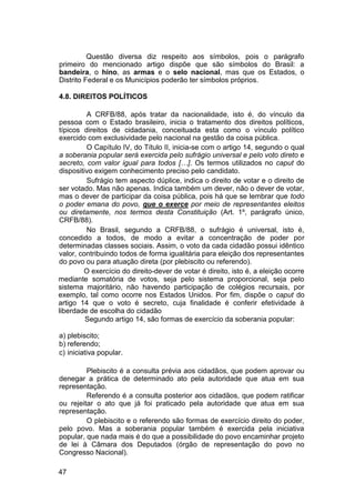 Questão diversa diz respeito aos símbolos, pois o parágrafo
primeiro do mencionado artigo dispõe que são símbolos do Brasil: a
bandeira, o hino, as armas e o selo nacional, mas que os Estados, o
Distrito Federal e os Municípios poderão ter símbolos próprios.
4.8. DIREITOS POLÍTICOS
A CRFB/88, após tratar da nacionalidade, isto é, do vínculo da
pessoa com o Estado brasileiro, inicia o tratamento dos direitos políticos,
típicos direitos de cidadania, conceituada esta como o vínculo político
exercido com exclusividade pelo nacional na gestão da coisa pública.
O Capítulo IV, do Título II, inicia-se com o artigo 14, segundo o qual
a soberania popular será exercida pelo sufrágio universal e pelo voto direto e
secreto, com valor igual para todos […]. Os termos utilizados no caput do
dispositivo exigem conhecimento preciso pelo candidato.
Sufrágio tem aspecto dúplice, indica o direito de votar e o direito de
ser votado. Mas não apenas. Indica também um dever, não o dever de votar,
mas o dever de participar da coisa pública, pois há que se lembrar que todo
o poder emana do povo, que o exerce por meio de representantes eleitos
ou diretamente, nos termos desta Constituição (Art. 1º, parágrafo único,
CRFB/88).
No Brasil, segundo a CRFB/88, o sufrágio é universal, isto é,
concedido a todos, de modo a evitar a concentração de poder por
determinadas classes sociais. Assim, o voto da cada cidadão possui idêntico
valor, contribuindo todos de forma igualitária para eleição dos representantes
do povo ou para atuação direta (por plebiscito ou referendo).
O exercício do direito-dever de votar é direito, isto é, a eleição ocorre
mediante somatória de votos, seja pelo sistema proporcional, seja pelo
sistema majoritário, não havendo participação de colégios recursais, por
exemplo, tal como ocorre nos Estados Unidos. Por fim, dispõe o caput do
artigo 14 que o voto é secreto, cuja finalidade é conferir efetividade à
liberdade de escolha do cidadão
Segundo artigo 14, são formas de exercício da soberania popular:
a) plebiscito;
b) referendo;
c) iniciativa popular.
Plebiscito é a consulta prévia aos cidadãos, que podem aprovar ou
denegar a prática de determinado ato pela autoridade que atua em sua
representação.
Referendo é a consulta posterior aos cidadãos, que podem ratificar
ou rejeitar o ato que já foi praticado pela autoridade que atua em sua
representação.
O plebiscito e o referendo são formas de exercício direito do poder,
pelo povo. Mas a soberania popular também é exercida pela iniciativa
popular, que nada mais é do que a possibilidade do povo encaminhar projeto
de lei à Câmara dos Deputados (órgão de representação do povo no
Congresso Nacional).
47
 