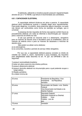 O plebiscito, referendo e iniciativa popular possuem regulamentação
através da Lei n.º 9.709/98, cuja leitura é recomendada aos candidatos.
4.8.1. CAPACIDADE ELEITORAL
A capacidade eleitoral divide-se em ativa e passiva. A capacidade
eleitoral ativa manifesta-se quando o cidadão elege seus representantes.
Para poder elegê-los, no entanto, deve preencher alguns requisitos, os quais
não devem ser confundidos como forma de restrição ao sufrágio, que é
universal.
A presença de tais requisitos de forma visa apenas conferir lisura ao
procedimento eleitoral, em nada se referindo à discriminação por “classes”
para o exercício do direito do voto.
O ato que permite ao nacional votar é o alistamento, obrigatório
para os maiores de dezoito anos e facultativo para os analfabetos, para os
maiores de setenta anos e para os maiores de dezesseis e menores de
dezoito anos.
Não podem se alistar como eleitores:
a) os estrangeiros;
b) os conscritos, durante o período do serviço militar obrigatório.
Por sua vez, a capacidade eleitoral passiva consiste no direito do
cidadão ser votado e, assim, representar o povo brasileiro. Os requisitos
para elegibilidade estão descritos no art. 14, §3º, da CRFB/88 e são os
seguintes:
1) possuir nacionalidade brasileira;
2) estar em pleno exercício dos direitos políticos;
3) possuir alistamento eleitoral;
4) possuir domicílio eleitoral na circunscrição para a qual pretende ocupar o
cargo eletivo;
5) filiação partidária;
6) a idade mínima de:
35 anos Presidente da República; Vice-
Presidente Da República;
Senador.
30 anos Governador de Estado e do Distrito
Federal;
Vice-Governador de Estado e do
Distrito Federal.
21 anos Deputado Federal;
Deputado Estadual ou Distrital;
Prefeito; Vice-
Prefeito; Juiz de
paz.
18 anos Vereador
48
 