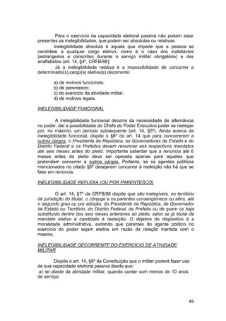 Para o exercício da capacidade eleitoral passiva não podem estar
presentes as inelegibilidades, que podem ser absolutas ou relativas.
Inelegibilidade absoluta é aquela que impede que a pessoa se
candidate a qualquer cargo eletivo, como é o caso dos inalistáveis
(estrangeiros e conscritos durante o serviço militar obrigatório) e dos
analfabetos (art. 14, §4º, CRFB/88);
Já a inelegibilidade relativa é a impossibilidade de concorrer a
determinado(s) cargo(s) eletivo(s) decorrente:
a) de motivos funcionais;
b) de parentesco;
c) do exercício da atividade militar.
d) de motivos legais.
INELEGIBILIDADE FUNCIONAL
A inelegibilidade funcional decorre da necessidade de alternância
no poder, daí a possibilidade do Chefe do Poder Executivo poder se reeleger
por, no máximo, um período subsequente (art. 14, §5º). Ainda acerca da
inelegibilidade funcional, dispõe o §6º do art. 14 que para concorrerem a
outros cargos, o Presidente da República, os Governadores de Estado e do
Distrito Federal e os Prefeitos devem renunciar aos respectivos mandatos
até seis meses antes do pleito. Importante salientar que a renúncia até 6
meses antes do pleito deve ser operada apenas para aqueles que
pretendam concorrer a outros cargos. Portanto, se os agentes políticos
mencionados no citado §6º desejarem concorrer à reeleição não há que se
falar em renúncia.
INELEGIBILIDADE REFLEXA (OU POR PARENTESCO)
O art. 14, §7º da CRFB/88 dispõe que são inelegíveis, no território
de jurisdição do titular, o cônjuge e os parentes consangüíneos ou afins, até
o segundo grau ou por adoção, do Presidente da República, de Governador
de Estado ou Território, do Distrito Federal, de Prefeito ou de quem os haja
substituído dentro dos seis meses anteriores ao pleito, salvo se já titular de
mandato eletivo e candidato à reeleição. O objetivo do dispositivo é a
moralidade administrativa, evitando que parentes do agente político no
exercício do poder sejam eleitos em razão da relação mantida com o
mesmo.
INELEGIBILIDADE DECORRENTE DO EXERCÍCIO DE ATIVIDADE
MILITAR
Dispõe o art. 14, §8º da Constituição que o militar poderá fazer uso
de sua capacidade eleitoral passiva desde que:
a) se afaste da atividade militar, quando contar com menos de 10 anos
de serviço;
49
 