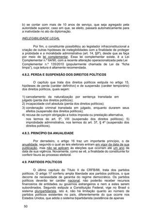 b) se contar com mais de 10 anos de serviço, que seja agregado pela
autoridade superior, caso em que, se eleito, passará automaticamente para
a inatividade no ato da diplomação.
INELEGIBILIDADE LEGAL
Por fim, o constituinte possibilitou ao legislador infraconstitucional a
criação de outras hipóteses de inelegibilidades com a finalidade de proteger
a probidade e a moralidade administrativa (art. 14, §9º), desde que as faça
por meio de lei complementar. Essa lei complementar existe, é a Lei
Complementar n.º 64/90, com a recente alteração operacionalizada pela Lei
Complementar n.º 135/2010 (popularmente chamada de Lei da “ficha
limpa”), cuja leitura é altamente recomendada.
4.8.2. PERDA E SUSPENSÃO DOS DIREITOS POLÍTICOS
O capítulo que trata dos direitos políticos estipula no artigo 15,
hipóteses de perda (caráter definitivo) e de suspensão (caráter temporário)
dos direitos políticos, quais sejam:
1) cancelamento da naturalização por sentença transitada em
julgado (perda dos direitos políticos);
2) incapacidade civil absoluta (perda dos direitos políticos);
3) condenação criminal transitada em julgado, enquanto durarem seus
efeitos (suspensão dos direitos políticos);
4) recusa de cumprir obrigação a todos imposta ou prestação alternativa,
nos termos do art. 5º, VIII (suspensão dos direitos políticos); 5)
improbidade administrativa, nos termos do art. 37, § 4º (suspensão dos
direitos políticos).
4.8.3. PRINCÍPIO DA ANUALIDADE
Por derradeiro, o artigo 16 traz um importante princípio, o da
anualidade, segundo o qual as leis eleitorais entram em vigor da data de sua
publicação, mas não se aplicam às eleições que ocorram até um ano da
data de sua vigência. Novamente, como se vê, a finalidade do constituinte foi
conferir lisura ao processo eleitoral.
4.9. PARTIDOS POLÍTICOS
O último capítulo do Título II da CRFB/88, trata dos partidos
políticos. O artigo 17 conferiu ampla liberdade aos partidos políticos, o que
decorre da necessidade de garantia do regime democrático. Os partidos
políticos deverão ter caráter nacional, não poderão receber recursos
financeiros de entidades ou governos estrangeiros e nem a estes serem
subordinados. Segundo estipula a Constituição Federal, vige no Brasil o
sistema pluripartidarista, isto é, não há limitação quanto ao número de
partidos políticos existentes no país, diferentemente do que ocorre nos
Estados Unidos, que adota o sistema bipartidarista (existência de apenas
50
 