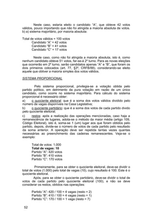 Neste caso, estaria eleito o candidato “A”, que obteve 42 votos
válidos, pouco importando que não foi atingida a maioria absoluta de votos.
b) a) sistema majoritário, por maioria absoluta:
Total de votos válidos = 100 votos
Candidato “A” = 42 votos
Candidato “B” = 41 votos
Candidato “C” = 17 votos
Neste caso, como não foi atingida a maioria absoluta, isto é, como
nenhum candidato obteve 51 votos, far-se-á 2º turno. Para as novas eleições
que ocorrerão em 2º turno, serão candidatos apenas “A” e “B”, que foram os
dois primeiros colocados (art. 77, §3º, CRFB/88), considerando-se eleito
aquele que obtiver a maioria simples dos votos válidos.
SISTEMA PROPORCIONAL
Pelo sistema proporcional, privilegia-se a votação obtida pelo
partido político, em detrimento da pura votação em razão de um único
candidato, como ocorre no sistema majoritário. Para cálculo do sistema
proporcional é necessário obter:
a) o quociente eleitoral: que é a soma dos votos válidos dividido pelo
número de vagas disponíveis na Casa Legislativa;
b) o quociente partidário: que é a soma dos votos de cada partido divido
pelo quociente eleitoral;
c) restos: após a realização das operações mencionadas, caso haja a
remanescência de lugares, adota-se o método da maior média (artigo 109,
Código Eleitoral), isto é, soma-se 1 (um) lugar aos que foram obtidos pelo
partido, depois, divide-se o número de votos de cada partido pelo resultado
da soma anterior. A operação deve ser repetida tantas vezes quantas
necessárias ao preenchimento das cadeiras remanescentes. Veja-se o
exemplo:
Total de votos: 1.000
Total de vagas: 10
Partido “A”: 420 votos
Partido “B”: 410 votos
Partido “C”: 170 votos
Primeiramente, para se obter o quociente eleitoral, deve-se dividir o
total de votos (1.000) pelo total de vagas (10), cujo resultado é 100. Este é o
quociente eleitoral.
Após, para se obter o quociente partidário, deve-se dividir o total de
votos de cada partido pelo quociente eleitoral (100), e não se deve
considerar os restos, obtidos nas operações:
Partido “A”: 420 / 100 = 4 vagas (resto = 2)
Partido “B”: 410 / 100 = 4 vagas (resto = 1)
Partido “C”: 170 / 100 = 1 vaga (resto = 7)
52
 