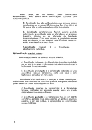 Pedro Lenza, em seu famoso “Direito Constitucional
Esquematizado”, ainda elenca outras classificações, oportunas para
concursos públicos.
D. Constituição fixa: são as Constituições que somente podem
ser alteradas por um poder idêntico ao que lhes criou, isto é, só
há que se falar em alteração pelo constituinte originário.
E. Constituição transitoriamente flexível: durante período
determinado, a constituição pode ser alterada por um processo
legislativo idêntico ao de alteração da legislação
infraconstitucional. Findo esse período, a constituição apenas
pode ser alterada por um processo mais dificultoso, passando,
então, a ser classificada como rígida.
F.Constituição imutável: é a Constituição
absolutamente inalterável.
2) Classificação quanto à origem.
Atenção especial deve ser atribuída às duas primeiras.
a) Constituição outorgada: é a Constituição imposta à sociedade
por um agente ou grupo revolucionário que não recebeu do povo a
legitimidade de representação.
b) Constituição promulgada: é a Constituição elaborada por uma
Assembleia Nacional Constituinte, eleita pelo povo e com
legitimidade para atuar em nome dele.
Novamente é de Pedro Lenza a menção a outras classificações,
interessantes aos candidatos de concursos públicos, mas pouco relevantes
para o exame da Ordem dos Advogados do Brasil.
c) Constituição cesarista ou bonapartista: é a Constituição
formada (ratificada) por plebiscito popular sobre um projeto
elaborado por Imperador ou Ditador.
d) Constituição pactuada: é a Constituição fruto de um acordo
entre forças políticas rivais, estabelecendo um ponto de equilíbrio
precário, e por isso instável. É característica de determinadas
épocas históricas.
8
 