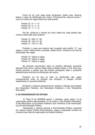 Como se vê, uma vaga ainda remanesce. Neste caso, deve-se
aplicar a regra de distribuição dos restos. Primeiramente, deve-se somar 1
(um) ao número de vagas obtido por cada partido:
Partido “A”: 4 + 1 = 5
Partido “B”: 4 + 1 = 5
Partido “C”: 1 + 1 = 2
Por fim, divide-se o número de votos obtido por cada partido pelo
número obtido pela soma anterior:
Partido “A”: 420 / 5 = 84
Partido “B”: 410 / 5 = 82
Partido “C”: 170 / 2 = 85
Portanto, a vaga que restava será ocupada pelo partido “C”, que
obteve a maior média entre os demais. Desta forma, verifica-se ao final da
distribuição das vagas:
Partido “A”: obteve 4 vagas
Partido “B”: obteve 4 vagas
Partido “C”: obteve 2 vagas
No exemplo mencionado todos os partidos obtiveram quociente
eleitoral (100), isto é, nenhum deles obteve votação inferior a 100. Caso isso
tivesse ocorrido, o partido que não tivesse conseguido obter o quociente
eleitoral ficaria excluído da distribuição dos restos.
Portanto, só há que se falar na distribuição das vagas
remanescentes entre os partidos que atingirem a votação mínima
estabelecida (o quociente eleitoral).
No Brasil, o sistema proporcional de votação é utilizado para eleição
dos Deputados Federais, dos Deputados Estaduais e dos Vereadores
Municipais.
5. DA ORGANIZAÇÃO DO ESTADO
O Título III da CRFB/88 possui 7 capítulos, quais sejam: a) da
organização político-administrativa; b) da União; c) dos Estados Federados;
d) dos Municípios; e) Do Distrito Federal e dos Territórios; f) da Intervenção;
e g) da Administração Pública.
Ressalvado o capítulo atinente à Administração Pública, estudado
em módulo próprio (Direito Administrativo), segue a exposição sumária do
conteúdo que trata da organização do Estado brasileiro.
53
 