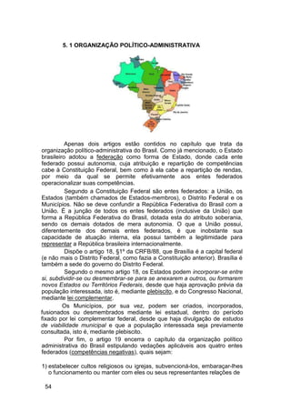 5. 1 ORGANIZAÇÃO POLÍTICO-ADMINISTRATIVA
Apenas dois artigos estão contidos no capítulo que trata da
organização político-administrativa do Brasil. Como já mencionado, o Estado
brasileiro adotou a federação como forma de Estado, donde cada ente
federado possui autonomia, cuja atribuição e repartição de competências
cabe à Constituição Federal, bem como à ela cabe a repartição de rendas,
por meio da qual se permite efetivamente aos entes federados
operacionalizar suas competências.
Segundo a Constituição Federal são entes federados: a União, os
Estados (também chamados de Estados-membros), o Distrito Federal e os
Municípios. Não se deve confundir a República Federativa do Brasil com a
União. É a junção de todos os entes federados (inclusive da União) que
forma a República Federativa do Brasil, dotada esta do atributo soberania,
sendo os demais dotados de mera autonomia. O que a União possui,
diferentemente dos demais entes federados, é que inobstante sua
capacidade de atuação interna, ela possui também a legitimidade para
representar a República brasileira internacionalmente.
Dispõe o artigo 18, §1º da CRFB/88, que Brasília é a capital federal
(e não mais o Distrito Federal, como fazia a Constituição anterior). Brasília é
também a sede do governo do Distrito Federal.
Segundo o mesmo artigo 18, os Estados podem incorporar-se entre
si, subdividir-se ou desmembrar-se para se anexarem a outros, ou formarem
novos Estados ou Territórios Federais, desde que haja aprovação prévia da
população interessada, isto é, mediante plebiscito, e do Congresso Nacional,
mediante lei complementar.
Os Municípios, por sua vez, podem ser criados, incorporados,
fusionados ou desmembrados mediante lei estadual, dentro do período
fixado por lei complementar federal, desde que haja divulgação de estudos
de viabilidade municipal e que a população interessada seja previamente
consultada, isto é, mediante plebiscito.
Por fim, o artigo 19 encerra o capítulo da organização político
administrativa do Brasil estipulando vedações aplicáveis aos quatro entes
federados (competências negativas), quais sejam:
1) estabelecer cultos religiosos ou igrejas, subvencioná-los, embaraçar-lhes
o funcionamento ou manter com eles ou seus representantes relações de
54
 