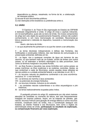 dependência ou aliança, ressalvada, na forma da lei, a colaboração
de interesse público;
2) recusar fé aos documentos públicos;
3) criar distinções entre brasileiros ou preferências entre si.
5.2. UNIÃO
O Capítulo II, do Título III (Da organização do Estado) da CRFB/88
é dedicado integralmente à União. O artigo 20 inicia o capítulo indicando,
em rol exemplificativo, quais são os bens da União. Os incisos componentes
do artigo tem sido objeto de questionamento freqüente, embora não avaliem
conhecimento, e sim mera memorização do candidato. Recomenda-se
leitura seqüencial e reiterada do dispositivo, buscando a memorização dos
mesmos.
Assim, são bens da União:
I - os que atualmente lhe pertencem e os que lhe vierem a ser atribuídos;
II - as terras devolutas indispensáveis à defesa das fronteiras, das
fortificações e construções militares, das vias federais de comunicação e à
preservação ambiental, definidas em lei;
III - os lagos, rios e quaisquer correntes de água em terrenos de seu
domínio, ou que banhem mais de um Estado, sirvam de limites com outros
países, ou se estendam a território estrangeiro ou dele provenham, bem
como os terrenos marginais e as praias fluviais;
IV - as ilhas fluviais e lacustres nas zonas limítrofes com outros países; as
praias marítimas; as ilhas oceânicas e as costeiras, excluídas, destas, as
que contenham a sede de Municípios, exceto aquelas áreas afetadas ao
serviço público e a unidade ambiental federal, e as referidas no art. 26, II;
V - os recursos naturais da plataforma continental e da zona econômica
exclusiva; VI - o mar territorial;
VII - os terrenos de marinha e seus acrescidos;
VIII - os potenciais de energia hidráulica;
IX - os recursos minerais, inclusive os do subsolo;
X - as cavidades naturais subterrâneas e os sítios arqueológicos e pré-
históricos;
XI - as terras tradicionalmente ocupadas pelos índios.
O parágrafo primeiro do artigo 20, exatamente por não atrair maiores
atenções do candidato no momento da leitura, tem sido frequentemente
indagado em exames públicos. Assim, em se tratando de petróleo, gás
natural, recursos hídricos para geração de energia elétrica e outros recursos
minerais, constituem bens da União, mas a Constituição assegura aos
Estados, ao Distrito Federal e aos Municípios, bem como a órgãos da
administração direta da União, participação no resultado da exploração,
ou compensação financeira por essa exploração.
55
 