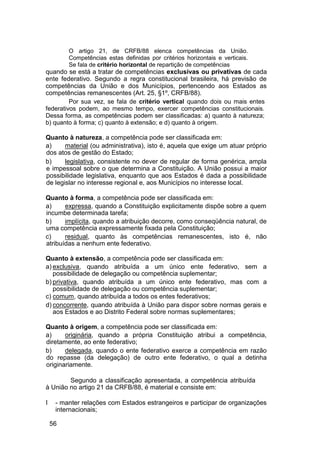 O artigo 21, de CRFB/88 elenca competências da União.
Competências estas definidas por critérios horizontais e verticais.
Se fala de critério horizontal de repartição de competências
quando se está a tratar de competências exclusivas ou privativas de cada
ente federativo. Segundo a regra constitucional brasileira, há previsão de
competências da União e dos Municípios, pertencendo aos Estados as
competências remanescentes (Art. 25, §1º, CRFB/88).
Por sua vez, se fala de critério vertical quando dois ou mais entes
federativos podem, ao mesmo tempo, exercer competências constitucionais.
Dessa forma, as competências podem ser classificadas: a) quanto à natureza;
b) quanto à forma; c) quanto à extensão; e d) quanto à origem.
Quanto à natureza, a competência pode ser classificada em:
a) material (ou administrativa), isto é, aquela que exige um atuar próprio
dos atos de gestão do Estado;
b) legislativa, consistente no dever de regular de forma genérica, ampla
e impessoal sobre o que determina a Constituição. A União possui a maior
possibilidade legislativa, enquanto que aos Estados é dada a possibilidade
de legislar no interesse regional e, aos Municípios no interesse local.
Quanto à forma, a competência pode ser classificada em:
a) expressa, quando a Constituição explicitamente dispõe sobre a quem
incumbe determinada tarefa;
b) implícita, quando a atribuição decorre, como conseqüência natural, de
uma competência expressamente fixada pela Constituição;
c) residual, quanto às competências remanescentes, isto é, não
atribuídas a nenhum ente federativo.
Quanto à extensão, a competência pode ser classificada em:
a) exclusiva, quando atribuída a um único ente federativo, sem a
possibilidade de delegação ou competência suplementar;
b) privativa, quando atribuída a um único ente federativo, mas com a
possibilidade de delegação ou competência suplementar;
c) comum, quando atribuída a todos os entes federativos;
d) concorrente, quando atribuída à União para dispor sobre normas gerais e
aos Estados e ao Distrito Federal sobre normas suplementares;
Quanto à origem, a competência pode ser classificada em:
a) originária, quando a própria Constituição atribui a competência,
diretamente, ao ente federativo;
b) delegada, quando o ente federativo exerce a competência em razão
do repasse (da delegação) de outro ente federativo, o qual a detinha
originariamente.
Segundo a classificação apresentada, a competência atribuída
à União no artigo 21 da CRFB/88, é material e consiste em:
I - manter relações com Estados estrangeiros e participar de organizações
internacionais;
56
 