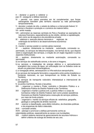 II - declarar a guerra e celebrar a
paz; III - assegurar a defesa nacional;
IV - permitir, nos casos previstos em lei complementar, que forças
estrangeiras transitem pelo território nacional ou nele permaneçam
temporariamente;
V - decretar o estado de sítio, o estado de defesa e a intervenção federal; VI
- autorizar e fiscalizar a produção e o comércio de material bélico;
VII - emitir moeda;
VIII - administrar as reservas cambiais do País e fiscalizar as operações de
natureza financeira, especialmente as de crédito, câmbio e capitalização,
bem como as de seguros e de previdência privada;
IX - elaborar e executar planos nacionais e regionais de
ordenação do território e de desenvolvimento econômico
e social;
X - manter o serviço postal e o correio aéreo nacional;
XI - explorar, diretamente ou mediante autorização, concessão ou
permissão, os serviços de telecomunicações, nos termos da lei, que disporá
sobre a organização dos serviços, a criação de um órgão regulador e outros
aspectos institucionais;
XII - explorar, diretamente ou mediante autorização, concessão ou
permissão:
a) os serviços de radiodifusão sonora, e de sons e imagens;
b) os serviços e instalações de energia elétrica e o aproveitamento
energético dos cursos de água, em articulação com os Estados onde se
situam os potenciais hidroenergéticos;
c) a navegação aérea, aeroespacial e a infra-estrutura aeroportuária;
d) os serviços de transporte ferroviário e aquaviário entre portos brasileiros e
fronteiras nacionais, ou que transponham os limites de Estado ou
Território;
e) os serviços de transporte rodoviário interestadual e internacional de
passageiros;
f) os portos marítimos, fluviais e lacustres;
XIII - organizar e manter o Poder Judiciário, o Ministério Público e a
Defensoria Pública do Distrito Federal e dos Territórios;
XIV - organizar e manter a polícia civil, a polícia militar e o corpo de
bombeiros militar do Distrito Federal, bem como prestar assistência
financeira ao Distrito Federal para a execução de serviços públicos,
por meio de fundo próprio;
XV - organizar e manter os serviços oficiais de estatística, geografia,
geologia e cartografia de âmbito nacional;
XVI - exercer a classificação, para efeito indicativo, de diversões públicas
e de programas de rádio e televisão;
XVII - conceder anistia;
XVIII - planejar e promover a defesa permanente contra as
calamidades públicas, especialmente as secas e as inundações;
XIX - instituir sistema nacional de gerenciamento de recursos hídricos e
definir critérios de outorga de direitos de seu uso;
57
 