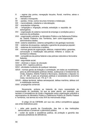 X - regime dos portos, navegação lacustre, fluvial, marítima, aérea e
aeroespacial;
XI - trânsito e transporte;
XII - jazidas, minas, outros recursos minerais e metalurgia;
XIII - nacionalidade, cidadania e naturalização;
XIV - populações indígenas;
XV - emigração e imigração, entrada, extradição e expulsão de
estrangeiros;
XVI - organização do sistema nacional de emprego e condições para o
exercício de profissões;
XVII - organização judiciária, do Ministério Público e da Defensoria Pública
do Distrito Federal e dos Territórios, bem como organização
administrativa destes;
XVIII - sistema estatístico, sistema cartográfico e de geologia nacionais;
XIX - sistemas de poupança, captação e garantia da poupança popular;
XX - sistemas de consórcios e sorteios;
XXI - normas gerais de organização, efetivos, material bélico, garantias,
convocação e mobilização das polícias militares e corpos de
bombeiros militares;
XXII - competência da polícia federal e das polícias rodoviária e ferroviária
federais;
XXIII - seguridade social;
XXIV - diretrizes e bases da educação
nacional; XXV - registros públicos;
XXVI - atividades nucleares de qualquer natureza;
XXVII - normas gerais de licitação e contratação, em todas as modalidades,
para as administrações públicas diretas, autárquicas e fundacionais da
União, Estados, Distrito Federal e Municípios, obedecido o disposto no
art. 37, XXI, e para as empresas públicas e sociedades de economia
mista, nos termos do art. 173, § 1°, III;
XXVIII - defesa territorial, defesa aeroespacial, defesa marítima, defesa civil
e mobilização nacional;
XXIX - propaganda comercial.
Novamente, embora se tratando de mera necessidade de
memorização do candidato, há que se estar atento, por exemplo, que
também é competência da União a legislação sobre organização judiciária e
administrativa do Ministério Público e Defensoria Pública do Distrito Federal
e Territórios, nos termos do inciso XVII do mencionado artigo.
O artigo 23 da CRFB/88, por sua vez, atribui competência comum
aos entes federativos para:
I - zelar pela guarda da Constituição, das leis e das instituições
democráticas e conservar o patrimônio público;
II - cuidar da saúde e assistência pública, da proteção e garantia das
pessoas portadoras de deficiência;
59
 