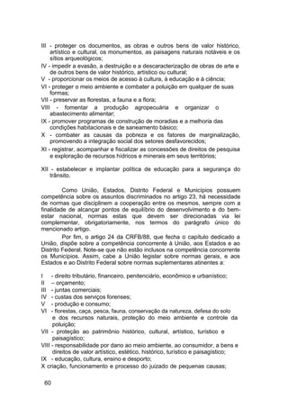 III - proteger os documentos, as obras e outros bens de valor histórico,
artístico e cultural, os monumentos, as paisagens naturais notáveis e os
sítios arqueológicos;
IV - impedir a evasão, a destruição e a descaracterização de obras de arte e
de outros bens de valor histórico, artístico ou cultural;
V - proporcionar os meios de acesso à cultura, à educação e à ciência;
VI - proteger o meio ambiente e combater a poluição em qualquer de suas
formas;
VII - preservar as florestas, a fauna e a flora;
VIII - fomentar a produção agropecuária e organizar o
abastecimento alimentar;
IX - promover programas de construção de moradias e a melhoria das
condições habitacionais e de saneamento básico;
X - combater as causas da pobreza e os fatores de marginalização,
promovendo a integração social dos setores desfavorecidos;
XI - registrar, acompanhar e fiscalizar as concessões de direitos de pesquisa
e exploração de recursos hídricos e minerais em seus territórios;
XII - estabelecer e implantar política de educação para a segurança do
trânsito.
Como União, Estados, Distrito Federal e Municípios possuem
competência sobre os assuntos discriminados no artigo 23, há necessidade
de normas que disciplinem a cooperação entre os mesmos, sempre com a
finalidade de alcançar pontos de equilíbrio do desenvolvimento e do bem-
estar nacional, normas estas que devem ser direcionadas via lei
complementar, obrigatoriamente, nos termos do parágrafo único do
mencionado artigo.
Por fim, o artigo 24 da CRFB/88, que fecha o capítulo dedicado a
União, dispõe sobre a competência concorrente à União, aos Estados e ao
Distrito Federal. Note-se que não estão inclusos na competência concorrente
os Municípios. Assim, cabe a União legislar sobre normas gerais, e aos
Estados e ao Distrito Federal sobre normas suplementares atinentes a:
I - direito tributário, financeiro, penitenciário, econômico e urbanístico;
II – orçamento;
III - juntas comerciais;
IV - custas dos serviços forenses;
V - produção e consumo;
VI - florestas, caça, pesca, fauna, conservação da natureza, defesa do solo
e dos recursos naturais, proteção do meio ambiente e controle da
poluição;
VII - proteção ao patrimônio histórico, cultural, artístico, turístico e
paisagístico;
VIII - responsabilidade por dano ao meio ambiente, ao consumidor, a bens e
direitos de valor artístico, estético, histórico, turístico e paisagístico;
IX - educação, cultura, ensino e desporto;
X criação, funcionamento e processo do juizado de pequenas causas;
60
 