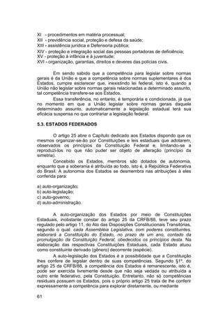 XI - procedimentos em matéria processual;
XII - previdência social, proteção e defesa da saúde;
XIII - assistência jurídica e Defensoria pública;
XIV - proteção e integração social das pessoas portadoras de deficiência;
XV - proteção à infância e à juventude;
XVI - organização, garantias, direitos e deveres das polícias civis.
Em sendo sabido que a competência para legislar sobre normas
gerais é da União e que a competência sobre normas suplementares é dos
Estados, cumpre esclarecer que, inexistindo lei federal, isto é, quando a
União não legislar sobre normas gerais relacionadas a determinado assunto,
tal competência transfere-se aos Estados.
Essa transferência, no entanto, é temporária e condicionada, já que
no momento em que a União legislar sobre normas gerais daquele
determinado assunto, automaticamente a legislação estadual terá sua
eficácia suspensa no que contrariar a legislação federal.
5.3. ESTADOS FEDERADOS
O artigo 25 abre o Capítulo dedicado aos Estados dispondo que os
mesmos organizar-se-ão por Constituições e leis estaduais que adotarem,
observados os princípios da Constituição Federal e, limitando-se a
reproduzi-los no que não puder ser objeto de alteração (princípio da
simetria).
Concebido os Estados, membros são dotados de autonomia,
enquanto que a soberania é atribuída ao todo, isto é, à República Federativa
do Brasil. A autonomia dos Estados se desmembra nas atribuições à eles
conferida para:
a) auto-organização;
b) auto-legislação;
c) auto-governo;
d) auto-administração.
A auto-organização dos Estados por meio de Constituições
Estaduais, inobstante constar do artigo 25 da CRFB/88, teve seu prazo
regulado pelo artigo 11, do Ato das Disposições Constitucionais Transitórias,
segundo o qual: cada Assembléia Legislativa, com poderes constituintes,
elaborará a Constituição do Estado, no prazo de um ano, contado da
promulgação da Constituição Federal, obedecidos os princípios desta. Na
elaboração das respectivas Constituições Estaduais, cada Estado atuou
como constituinte derivado (gênero) decorrente (espécie).
A auto-legislação dos Estados é a possibilidade que a Constituição
lhes confere de legislar dentro de suas competências. Segundo §1º, do
artigo 25 da CRFB/88, a competência dos Estados é remanescente, isto é,
pode ser exercida livremente desde que não seja vedada ou atribuída a
outro ente federativo, pela Constituição. Entretanto, não só competências
residuais possuem os Estados, pois o próprio artigo 25 trata de lhe conferir
expressamente a competência para explorar diretamente, ou mediante
61
 