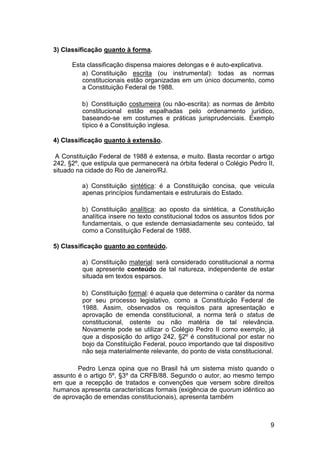 3) Classificação quanto à forma.
Esta classificação dispensa maiores delongas e é auto-explicativa.
a) Constituição escrita (ou instrumental): todas as normas
constitucionais estão organizadas em um único documento, como
a Constituição Federal de 1988.
b) Constituição costumeira (ou não-escrita): as normas de âmbito
constitucional estão espalhadas pelo ordenamento jurídico,
baseando-se em costumes e práticas jurisprudenciais. Exemplo
típico é a Constituição inglesa.
4) Classificação quanto à extensão.
A Constituição Federal de 1988 é extensa, e muito. Basta recordar o artigo
242, §2º, que estipula que permanecerá na órbita federal o Colégio Pedro II,
situado na cidade do Rio de Janeiro/RJ.
a) Constituição sintética: é a Constituição concisa, que veicula
apenas princípios fundamentais e estruturais do Estado.
b) Constituição analítica: ao oposto da sintética, a Constituição
analítica insere no texto constitucional todos os assuntos tidos por
fundamentais, o que estende demasiadamente seu conteúdo, tal
como a Constituição Federal de 1988.
5) Classificação quanto ao conteúdo.
a) Constituição material: será considerado constitucional a norma
que apresente conteúdo de tal natureza, independente de estar
situada em textos esparsos.
b) Constituição formal: é aquela que determina o caráter da norma
por seu processo legislativo, como a Constituição Federal de
1988. Assim, observados os requisitos para apresentação e
aprovação de emenda constitucional, a norma terá o status de
constitucional, ostente ou não matéria de tal relevância.
Novamente pode se utilizar o Colégio Pedro II como exemplo, já
que a disposição do artigo 242, §2º é constitucional por estar no
bojo da Constituição Federal, pouco importando que tal dispositivo
não seja materialmente relevante, do ponto de vista constitucional.
Pedro Lenza opina que no Brasil há um sistema misto quando o
assunto é o artigo 5º, §3º da CRFB/88. Segundo o autor, ao mesmo tempo
em que a recepção de tratados e convenções que versem sobre direitos
humanos apresenta características formais (exigência de quorum idêntico ao
de aprovação de emendas constitucionais), apresenta também
9
 