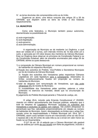 IV as terras devolutas não compreendidas entre as da União.
Sugere-se ao aluno, uma leitura conjunta dos artigos 20 e 26 da
CRFB/88, que dispõem sobre os bens da União e dos Estados,
respectivamente.
5.4. MUNICÍPIOS
Como ente federativo, o Município também possui autonomia,
desmembrada na possibilidade de:
a) auto-organização;
b) auto-legislação;
c) auto-governo;
d) auto-administração.
A organização do Município se dá mediante Lei Orgânica, a qual
deve ser votada em 2 turnos, com intervalo mínimo de 10 dias entre um e
outro, e aprovada por 2/3 (dois terços) dos membros da Câmara Municipal.
Esta Lei Orgânica deve observar os princípios da Constituição Federal e os
da Constituição Estadual, além de preceitos enumerados pelo artigo 29 da
CRFB/88, dentre os quais destaca-se:
1) a composição da Câmara Municipal em número proporcional ao número
de habitantes do respectivo Município;
2) fixação dos subsídios do Prefeito, Vice-Prefeito e Secretários Municipais
por lei de iniciativa da Câmara Municipal;
3) fixação dos subsídios dos Vereadores pelas respectivas Câmaras
Legislativas em cada legislatura para a subseqüente, observados os
limites constitucionalmente fixados em proporção ao número de
habitantes do Município;
4) total da despesa com remuneração de Vereadores, que não pode
ultrapassar 5% da receita do Município;
5) inviolabilidade dos Vereadores pelas opiniões, palavras e votos
proferidos no exercício do mandato, desde que na circunscrição do
Município;
6) julgamento do Prefeito Municipal perante o Tribunal de Justiça, etc.
O artigo 29-A, incluído pela Emenda Constitucional nº 25/2000,
visando um melhor aproveitamento das finanças públicas, estipulou que o
total da despesa do Legislativo Municipal, incluídos os subsídios dos
Vereadores e excluídos os gastos com inativos, não poderá ultrapassar os
percentuais que fixa, calculados proporcionalmente em relação ao número
de habitantes do Município. Assim, desrespeitado os limites que o artigo fixa,
comete crime de responsabilidade o Prefeito Municipal (art. 29-A, §2º, I,
CRFB/88), assim como também incorre em mencionado crime se não enviar
o repasse até o dia 20 (vinte) de cada mês ou se o enviar em valor menor ao
fixado na Lei Orçamentária.
O §1º do art. 29 -A estipula que a Câmara Municipal não gastará
mais de setenta por cento de sua receita com folha de pagamento, incluído o
63
 