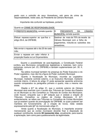 gasto com o subsídio de seus Vereadores, sob pena de crime de
responsabilidade, neste caso, do Presidente da Câmara Municipal.
Importante não confundir as hipóteses, portanto:
Quanto ao CRIME DE RESPONSABILIDADE,
O PREFEITO MUNICIPAL comete quando: O PRESIDENTE DA CÂMARA
MUNICIPAL comete quando:
Efetuar repasse superior ao que fixa o Destinar de mais de 70% da receita da
artigo 29-A, da CRFB/88; Câmara Municipal com a folha de
pagamentos, incluído os subsídios dos
vereadores.
Não enviar o repasse até o dia 20 de cada
mês;
Enviar o repasse em valor inferior à
proporção fixada na Lei Orçamentária.
Quanto a possibilidade de auto-legislação, a Constituição Federal
conferiu aos Municípios competências legislativas e materiais, bem como
exclusivas, comuns (art. 23, CRFB/88) e também suplementares (art. 30, II,
CRFB/88).
Na esfera municipal também há presença do Poder Executivo e do
Poder Legislativo, mas não há a figura do Poder Judiciário Municipal.
Quanto a fiscalização do Município, incumbe ao Legislativo
Municipal, mediante controle externo, e ao Executivo Municipal, mediante
controle interno. A leitura do artigo 31 pode apresentar aparente antinomia
quando comparados os parágrafos primeiro e quarto, mas a mesma não
existe.
Dispõe o §1º do artigo 31, que o controle externo da Câmara
Municipal será exercido com o auxílio dos Tribunais de Contas dos Estados
ou do Município ou dos Conselhos ou Tribunais de Contas dos Municípios,
onde houver, enquanto que o §4º estipula que é vedada a criação de
Tribunais, Conselhos ou órgãos de Contas Municipais. O §1º,
evidentemente, se refere aos Tribunais ou Conselhos de Contas Municipais
que já existiam quando da promulgação da CRFB/88, os quais puderam ser
mantidos em funcionamento. Já a criação de novos, resta vedada
expressamente pelo §4º do mencionado artigo 31.
Ainda quanto a fiscalização do Município, é importante encerrar
mencionando que as contas municipais deverão ficar à disposição de
qualquer contribuinte, durante 60 (sessenta) dias, anualmente, para exame
e apreciação, bem como para questionamento da legitimidade.
64
 