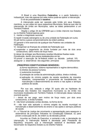 O Brasil é uma República Federativa, e o pacto federativo é
indissolúvel, mas não apenas por este motivo pode-se operar a intervenção.
O rol de possibilidades é taxativo.
A intervenção pode ser operada pela União em seus Estados-
membros, ou por estes em seus respectivos Municípios. Note-se que não há
intervenção da União em Municípios, salvo se estes pertencerem a um
Território Federal.
Dispõe o artigo 34 da CRFB/88 que a União intervirá nos Estados
ou no Distrito Federal apenas para:
I) manter a integridade nacional;
II) repelir invasão estrangeira ou de uma unidade da Federação em outra;
III) pôr termo a grave comprometimento da ordem pública;
IV) garantir o livre exercício de qualquer dos Poderes nas unidades da
Federação;
V) reorganizar as finanças da unidade da Federação que:
a) suspender o pagamento da dívida fundada por mais de dois anos
consecutivos, salvo motivo de força maior;
b) deixar de entregar aos Municípios receitas tributárias fixadas nesta
Constituição, dentro dos prazos estabelecidos em lei;
VI) prover a execução de lei federal, ordem ou decisão judicial; VII)
assegurar a observância dos seguintes princípios constitucionais
(PRINCÍPIOS CONSTITUCIONAIS SENSÍVEIS):
a) forma republicana, sistema representativo e regime democrático;
b) direitos da pessoa humana;
c) autonomia municipal;
d) prestação de contas da administração pública, direta e indireta;
e) aplicação do mínimo exigido da receita resultante de impostos
estaduais, compreendida a proveniente de transferências, na
manutenção e desenvolvimento do ensino e nas ações e serviços
públicos de saúde.
Por sua vez, estipula o artigo 35 quais são as hipóteses de
intervenção dos Estados nos respectivos municípios ou da União nos
municípios localizados em Território Federal. A intervenção dessa natureza
ocorrerá quando:
I - deixar de ser paga, sem motivo de força maior, por dois anos
consecutivos, a dívida fundada;
II - não forem prestadas contas devidas, na forma da lei;
III - não tiver sido aplicado o mínimo exigido da receita municipal na
manutenção e desenvolvimento do ensino e nas ações e serviços públicos
de saúde;
IV - o Tribunal de Justiça der provimento a representação para assegurar a
observância de princípios indicados na Constituição Estadual, ou para
prover a execução de lei, de ordem ou de decisão judicial.
Incumbe ao Chefe do Executivo, e somente a ele, a decretação da
intervenção. A intervenção federal é decretada pelo Presidente da
República, enquanto que a intervenção estadual é decretada pelo
Governador do respectivo Estado ou do Distrito Federal.
66
 