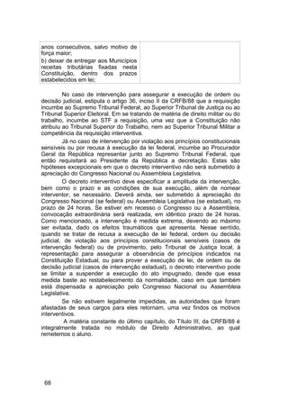 anos consecutivos, salvo motivo de
força maior;
b) deixar de entregar aos Municípios
receitas tributárias fixadas nesta
Constituição, dentro dos prazos
estabelecidos em lei;
No caso de intervenção para assegurar a execução de ordem ou
decisão judicial, estipula o artigo 36, inciso II da CRFB/88 que a requisição
incumbe ao Supremo Tribunal Federal, ao Superior Tribunal de Justiça ou ao
Tribunal Superior Eleitoral. Em se tratando de matéria de direito militar ou do
trabalho, incumbe ao STF a requisição, uma vez que a Constituição não
atribuiu ao Tribunal Superior do Trabalho, nem ao Superior Tribunal Militar a
competência da requisição interventiva.
Já no caso de intervenção por violação aos princípios constitucionais
sensíveis ou por recusa à execução da lei federal, incumbe ao Procurador
Geral da República representar junto ao Supremo Tribunal Federal, que
então requisitará ao Presidente da República a decretação. Estas são
hipóteses excepcionais em que o decreto interventivo não será submetido à
apreciação do Congresso Nacional ou Assembleia Legislativa.
O decreto interventivo deve especificar a amplitude da intervenção,
bem como o prazo e as condições de sua execução, além de nomear
interventor, se necessário. Deverá ainda, ser submetido à apreciação do
Congresso Nacional (se federal) ou Assembleia Legislativa (se estadual), no
prazo de 24 horas. Se estiver em recesso o Congresso ou a Assembleia,
convocação extraordinária será realizada, em idêntico prazo de 24 horas.
Como mencionado, a intervenção é medida extrema, devendo ao máximo
ser evitada, dado os efeitos traumáticos que apresenta. Nesse sentido,
quando se tratar de recusa a execução de lei federal, ordem ou decisão
judicial, de violação aos princípios constitucionais sensíveis (casos de
intervenção federal) ou de provimento, pelo Tribunal de Justiça local, à
representação para assegurar a observância de princípios indicados na
Constituição Estadual, ou para prover a execução de lei, de ordem ou de
decisão judicial (casos de intervenção estadual), o decreto interventivo pode
se limitar a suspender a execução do ato impugnado, desde que essa
medida baste ao restabelecimento da normalidade, caso em que também
está dispensada a apreciação pelo Congresso Nacional ou Assembleia
Legislativa.
Se não estivem legalmente impedidas, as autoridades que foram
afastadas de seus cargos para eles retornam, uma vez findos os motivos
interventivos.
A matéria constante do último capítulo, do Título III, da CRFB/88 é
integralmente tratada no módulo de Direito Administrativo, ao qual
remetemos o aluno.
68
 
