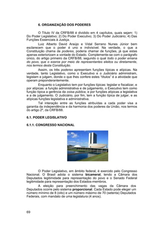 6. ORGANIZAÇÃO DOS PODERES
O Título IV da CRFB/88 é dividido em 4 capítulos, quais sejam: 1)
Do Poder Legislativo; 2) Do Poder Executivo; 3) Do Poder Judiciário; 4) Das
Funções Essenciais à Justiça.
Luiz Alberto David Araújo e Vidal Serrano Nunes Júnior bem
esclarecem que o poder é uno e indivisível. Na verdade, o que a
Constituição chama de poderes, poderia chamar de funções, já que estas
apenas exteriorizam a vontade do Estado. Complemente-se com o parágrafo
único, do artigo primeiro da CRFB/88, segundo o qual todo o poder emana
do povo, que o exerce por meio de representantes eleitos ou diretamente,
nos termos desta Constituição.
Assim, os três poderes apresentam funções típicas e atípicas. Na
verdade, tanto Legislativo, como o Executivo e o Judiciário administram,
legislam e julgam, donde o que lhes confere estes “títulos” é a atividade que
operam preponderantemente.
Enquanto o Legislativo tem por funções típicas: legislar e fiscalizar, e
por atípicas: a função administrativa e de julgamento, o Executivo tem como
função típica a gerência da coisa pública, e por funções atípicas a legislativa
e a de julgamento. O Judiciário, por fim, tem a função típica de julgar, e as
atípicas funções legislativa e administrativa.
Tal interação entre as funções atribuídas a cada poder visa a
garantia da independência e da harmonia dos poderes da União, nos termos
do artigo 2º, da CRFB/88.
6.1. PODER LEGISLATIVO
6.1.1. CONGRESSO NACIONAL
O Poder Legislativo, em âmbito federal, é exercido pelo Congresso
Nacional. O Brasil adota o sistema bicameral, tendo a Câmara dos
Deputados legitimidade para representação do povo e o Senado Federal
legitimidade para representação dos Estados-membros.
A eleição para preenchimento das vagas da Câmara dos
Deputados ocorre pelo sistema proporcional. Cada Estado pode eleger um
número mínimo de 8 (oito) e um número máximo de 70 (setenta) Deputados
Federais, com mandato de uma legislatura (4 anos).
69
 