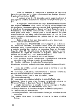 Para os Territórios é assegurada a presença de Deputados
Federais, mas neste caso o número de representantes será fixo: 4 (quatro)
Deputados Federais (art. 45, §2º).
A variância entre 8 e 70 deputados ocorre proporcionalmente à
população do Estado e é estabelecida mediante lei complementar (art. 45,
§1º).
A eleição para preenchimento das vagas do Senado Federal ocorre
pelo sistema majoritário. Cada Estado e o Distrito Federal elegem um
número fixo de 3 senadores cada, com mandato de 2 legislaturas (8 anos).
A alternância da representação do Estado ou Distrito Federal perante o
Senado se dá a cada 4 anos, alternadamente, por um e dois terços, isto é, a
cada quatro anos ocorre a eleição para o Senado Federal, ora para
preenchimento de duas vagas, ora para preenchimento de uma, de modo
que os 3 senadores de cada Estado não iniciam e encerram seus mandatos
conjuntamente.
Cada senador é eleito com dois suplentes, como decorrência
do lapso em que exercerão o mandato.
Estipula o artigo 47 da CRFB/88, como regra geral, que as decisões
da Câmara dos Deputados, do Senado Federal ou de suas respectivas
Comissões, serão tomadas mediante voto da maioria, desde que presente
a maioria absoluta dos membros da respectiva Casa ou Comissão.
Segundo artigo 48, são atribuições do Congresso Nacional, sempre
dependente de sanção do Presidente da República, dispor sobre as
matérias de competência da União, especialmente sobre:
I - sistema tributário, arrecadação e distribuição de rendas;
II - plano plurianual, diretrizes orçamentárias, orçamento anual, operações
de crédito, dívida pública e emissões de curso forçado;
III - fixação e modificação do efetivo das Forças Armadas;
IV - planos e programas nacionais, regionais e setoriais de desenvolvimento;
V - limites do território nacional, espaço aéreo e marítimo e bens do
domínio da União;
VI - incorporação, subdivisão ou desmembramento de áreas de Territórios ou
Estados, ouvidas as respectivas Assembleias Legislativas;
VII - transferência temporária da sede do Governo Federal;
VIII - concessão de anistia;
IX - organização administrativa, judiciária, do Ministério Público e da
Defensoria Pública da União e dos Territórios e organização judiciária, do
Ministério Público e da Defensoria Pública do Distrito Federal;
X - criação, transformação e extinção de cargos, empregos e funções
públicas, observado o que estabelece o art. 84, VI, b;
XI - criação e extinção de Ministérios e órgãos da administração pública;
XII - telecomunicações e radiodifusão;
XIII - matéria financeira, cambial e monetária, instituições financeiras e suas
operações;
XIV - moeda, seus limites de emissão, e montante da dívida mobiliária
federal;
70
 