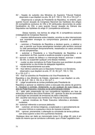 XV - fixação do subsídio dos Ministros do Supremo Tribunal Federal,
observado o que dispõem os arts. 39, § 4º; 150, II; 153, III; e 153, § 2º, I.
Dispensa-se a sanção do Presidente da República, no entanto, para
quando houver atuação do Congresso Nacional nas hipóteses dos artigos
49 (competência exclusiva do CN) e 50 (atribuições decorrentes do poder
fiscalizatório do CN), e para quando houver atuação da Câmara dos
Deputados nas hipóteses do artigo 51 (competência exclusiva).
Dessa maneira, nos termos do artigo 49, é competência exclusiva
(indelegável) do Congresso Nacional:
I - resolver definitivamente sobre tratados, acordos ou atos internacionais
que acarretem encargos ou compromissos gravosos ao patrimônio
nacional;
II - autorizar o Presidente da República a declarar guerra, a celebrar a
paz, a permitir que forças estrangeiras transitem pelo território nacional
ou nele permaneçam temporariamente, ressalvados os casos previstos
em lei complementar;
III - autorizar o Presidente e o Vice-Presidente da República a se
ausentarem do País, quando a ausência exceder a quinze dias;
IV - aprovar o estado de defesa e a intervenção federal, autorizar o estado
de sítio, ou suspender qualquer uma dessas medidas;
V - sustar os atos normativos do Poder Executivo que exorbitem do poder
regulamentar ou dos limites de delegação legislativa;
VI - mudar temporariamente sua sede;
VII - fixar idêntico subsídio para os Deputados Federais e os Senadores,
observado o que dispõem os arts. 37, XI, 39, § 4º, 150, II, 153,
III, e 153, § 2º, I;
VIII - fixar os subsídios do Presidente e do Vice-Presidente da
República e dos Ministros de Estado, observado o que dispõem os arts.
37, XI, 39, § 4º, 150, II, 153, III, e 153, § 2º, I;
IX - julgar anualmente as contas prestadas pelo Presidente da
República e apreciar os relatórios sobre a execução dos planos de governo;
X - fiscalizar e controlar, diretamente, ou por qualquer de suas Casas, os
atos do Poder Executivo, incluídos os da administração indireta;
XI - zelar pela preservação de sua competência legislativa em face da
atribuição normativa dos outros Poderes; XII - apreciar os atos de concessão
e renovação de concessão de emissoras de rádio e televisão;
XIII - escolher dois terços dos membros do Tribunal de Contas da União;
XIV - aprovar iniciativas do Poder Executivo referentes a atividades
nucleares;
XV - autorizar referendo e convocar plebiscito;
XVI - autorizar, em terras indígenas, a exploração e o aproveitamento de
recursos hídricos e a pesquisa e lavra de riquezas minerais;
XVII - aprovar, previamente, a alienação ou concessão de terras públicas
com área superior a dois mil e quinhentos hectares.
Destaque deve ser dado ao mencionado inciso X do artigo 49, pois é em
razão do mesmo que se corrobora o afirmado, que o Poder Legislativo tem
71
 