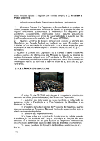 duas funções típicas: 1) legislar (em sentido amplo); e 2) fiscalizar o
Poder Executivo.
A fiscalização do Poder Executivo manifesta-se, dentre outros:
1) Quando a Câmara dos Deputados, o Senado Federal ou qualquer de
suas Comissões convocarem Ministros de Estado ou quaisquer titulares de
órgãos diretamente subordinados à Presidência da República para
prestarem, pessoalmente, informações sobre assunto previamente
determinado, incorrendo em crime de responsabilidade o ausente que não
justificar adequadamente sua falta (art. 50, caput, CRFB/88);
2) Quando Ministros de Estado comparecem perante à Câmara dos
Deputados, ao Senado Federal ou qualquer de suas Comissões, por
iniciativa própria ou mediante entendimento com a Mesa respectiva, para
exposição de assunto relevante para o Ministério respectivo (art. 50, §1º,
CRFB/88);
3) Quando a Câmara dos Deputados ou o Senado Federal encaminha
pedidos escritos de informações aos Ministros de Estado ou titulares de
órgãos diretamente subordinados à Presidência da República, incorrendo
em crime de responsabilidade aquele que o recusar, que o fizer baseado em
informações falsas, ou que não o fizer no prazo de 30 dias (art. 50, §2º,
CRFB/88).
6.1.1.1. CÂMARA DOS DEPUTADOS
O artigo 51, da CRFB/88 estipula que é competência privativa (na
verdade, exclusiva, já que indelegável) da Câmara dos Deputados:
I - autorizar, por dois terços de seus membros, a instauração de
processo contra o Presidente e o Vice-Presidente da República e os
Ministros de Estado;
II- proceder à tomada de contas do Presidente da República, quando
não apresentadas ao Congresso Nacional dentro de sessenta dias após a
abertura da sessão legislativa;
III - elaborar seu regimento interno;
IV - dispor sobre sua organização, funcionamento, polícia, criação,
transformação ou extinção dos cargos, empregos e funções de seus
serviços, e a iniciativa de lei para fixação da respectiva remuneração,
observados os parâmetros estabelecidos na lei de diretrizes orçamentárias;
V - eleger membros do Conselho da República, nos termos do art.
89, VII.
72
 