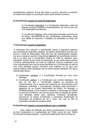 características materiais, já que não basta o quorum, devendo o conteúdo
(a matéria) do tratado ou convenção versar sobre direitos humanos.
6) Classificação quanto ao modo de elaboração.
a) Constituição dogmática: é a Constituição elaborada a partir de
dogmas jurídicos e políticos contemporâneos, de uma só vez, por
uma Assembléia Constituinte.
b) Constituição histórica: são constituições formadas pelo decurso
do tempo, aproximando-se das constituições costumeiras, posto
que reflete os costumes e tradições da sociedade ao longo dos
anos.
7) Classificação quanto à dogmática.
É importante não confundir a classificação quanto à dogmática (gênero)
com Constituição dogmática (espécie, do gênero classificatório que tem por
prisma o modo de elaboração). Mas elas não são classificações isoladas,
vez que a presente (quanto à dogmática) decorre da classificação anterior,
isto é, ao dizer que a Constituição Federal de 1988 se classifica como
dogmática, quanto ao seu modo de elaboração, já que adota dogma político
e jurídico contemporâneo (ao invés do histórico), torna-se necessário uma
nova classificação para que se possa identificar se a Constituição se vale de
uma única ideologia quando normativa suas matérias, ou se para uma
mesma matéria várias ideologias são ao mesmo tempo utilizadas. Por isso a
classificação abaixo.
a) Constituição ortodoxa: é a Constituição formada por uma única
ideologia.
b) Constituição eclética: é a Constituição que concilia ideologias. Por
isso se diz que a Constituição eclética se aproxima da
compromissária, isto é, aquela que resguarda um compromisso entre
interesses colidentes e convergentes, pautados pela parcimônia e
tolerância de um Estado Democrático de Direito. Por exemplo, a
CRFB/88 alberga a livre iniciativa e também a intervenção do Estado
no domínio econômico, sem que se possa falar na adoção de apenas
uma ideologia. Neste caso, adotados interesses divergentes,
encontra-se na própria Constituição a necessária disciplinação da
intensidade da incidência de um e outro, sem que se fale na
supressão completa de qualquer deles.
8) Classificação quanto à correspondência com a realidade.
Esse critério de distinção dos textos constitucionais é uma criação
de Karl Loewenstein e é apresentado por Pedro Lenza em seu “Direito
Constitucional Esquematizado”. A presente classificação parte da ótica da
10
 