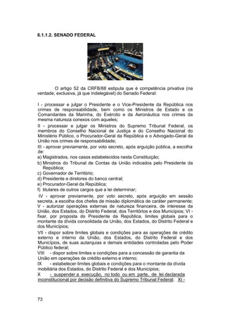 6.1.1.2. SENADO FEDERAL
O artigo 52 da CRFB/88 estipula que é competência privativa (na
verdade, exclusiva, já que indelegável) do Senado Federal:
I - processar e julgar o Presidente e o Vice-Presidente da República nos
crimes de responsabilidade, bem como os Ministros de Estado e os
Comandantes da Marinha, do Exército e da Aeronáutica nos crimes da
mesma natureza conexos com aqueles;
II - processar e julgar os Ministros do Supremo Tribunal Federal, os
membros do Conselho Nacional de Justiça e do Conselho Nacional do
Ministério Público, o Procurador-Geral da República e o Advogado-Geral da
União nos crimes de responsabilidade;
III - aprovar previamente, por voto secreto, após arguição pública, a escolha
de:
a) Magistrados, nos casos estabelecidos nesta Constituição;
b) Ministros do Tribunal de Contas da União indicados pelo Presidente da
República;
c) Governador de Território;
d) Presidente e diretores do banco central;
e) Procurador-Geral da República;
f) titulares de outros cargos que a lei determinar;
IV - aprovar previamente, por voto secreto, após arguição em sessão
secreta, a escolha dos chefes de missão diplomática de caráter permanente;
V - autorizar operações externas de natureza financeira, de interesse da
União, dos Estados, do Distrito Federal, dos Territórios e dos Municípios; VI -
fixar, por proposta do Presidente da República, limites globais para o
montante da dívida consolidada da União, dos Estados, do Distrito Federal e
dos Municípios;
VII - dispor sobre limites globais e condições para as operações de crédito
externo e interno da União, dos Estados, do Distrito Federal e dos
Municípios, de suas autarquias e demais entidades controladas pelo Poder
Público federal;
VIII - dispor sobre limites e condições para a concessão de garantia da
União em operações de crédito externo e interno;
IX - estabelecer limites globais e condições para o montante da dívida
mobiliária dos Estados, do Distrito Federal e dos Municípios;
X - suspender a execução, no todo ou em parte, de lei declarada
inconstitucional por decisão definitiva do Supremo Tribunal Federal; XI -
73
 