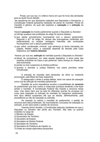 Posse, por sua vez, é o efetivo marco em que há início das atividades
para as quais houve eleição.
Na sequência em que apresenta vedações aos Deputados e Senadores, a
Constituição Federal apresenta hipóteses de perda do mandato. Perda do
mandato é gênero, do qual são espécies a cassação e a extinção do
mandato.
Haverá cassação do mando parlamentar quando o Deputado ou Senador:
a) infringir qualquer das proibições do artigo 54 (acima citadas);
b) que adotar procedimento incompatível com o decoro parlamentar.
Segundo o §1º do artigo 54, abusar das prerrogativas conferidas aos
parlamentares ou receber vantagens indevidas são condutadas
incompatíveis com o decoro parlamentar.
c) que sofrer condenação criminal, cuja sentença já tenha transitado em
julgado. Nestes casos, a cassação depende de decisão pela Casa
respectiva, por maioria absoluta.
Haverá, por sua vez, extinção do mandato quando o Deputado ou Senador:
a) deixar de comparecer, em cada sessão legislativa, à terça parte das
sessões ordinárias da Casa a que pertencer, salvo licença ou missão por
esta autorizada;
b) perder ou tiver suspensos os direitos políticos;
c) quando o decretar a Justiça Eleitoral, nos casos previstos nesta
Constituição.
A extinção do mandato será declarada, de ofício ou mediante
provocação, pela Mesa da Casa respectiva.
É assegurado o direto à ampla defesa, tanto nos casos de cassação
como nos de extinção do mandato parlamentar.
Questão de suma importância envolve a possibilidade de renúncia
do parlamentar que tiver contra si instaurado processo tendente a lhe fazer
perder o mandato. A Constituição Federal não impede a renúncia nesse
caso, mas deixa claro que se esta for efetivada quando há processo em
curso para cassação ou extinção do mandato do respectivo parlamentar,
terá seus efeitos suspensos até que se decida, definitivamente, pela
procedência ou não da cassação ou extinção.
Se cassado ou extinto o mandato do parlamentar, o pedido de
renúncia será desconsiderado. Se improcedente o processo de cassação ou
extinção, ai sim será aceito o pedido de renúncia.
Visando dirimir dúvidas, a Constituição estipulou hipóteses em que o
Deputado ou Senador não perde seu mandato. São elas: a) quando
investido no cargo de:
1) Ministro de Estado;
2) Governador de Território;
3) Secretário de Estado;
4) Secretário do Distrito Federal;
5) Secretário de Território;
6) Secretário de Prefeitura de Capital; ou
7) Chefe de missão diplomática temporária.
76
 