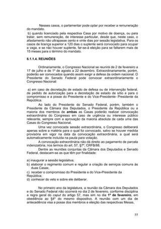 Nesses casos, o parlamentar pode optar por receber a remuneração
do mandato.
b) quando licenciado pela respectiva Casa por motivo de doença, ou para
tratar, sem remuneração, de interesse particular, desde que, neste caso, o
afastamento não ultrapasse cento e vinte dias por sessão legislativa. Para os
casos de licença superior a 120 dias o suplente será convocado para ocupar
a vaga, e se não houver suplente, far-se-á eleição para se faltarem mais de
15 meses para o término do mandato.
6.1.1.4. REUNIÕES
Ordinariamente, o Congresso Nacional se reunirá de 2 de fevereiro a
17 de julho e de 1º de agosto a 22 dezembro. Extraordinariamente, porém,
poderão ser convocados quando assim exigir a defesa da ordem nacional. O
Presidente do Senado Federal pode convocar extraordinariamente o
Congresso Nacional:
a) em caso de decretação de estado de defesa ou de intervenção federal,
de pedido de autorização para a decretação de estado de sítio e para o
compromisso e a posse do Presidente e do Vice-Presidente- Presidente da
República.
Ao lado do Presidente do Senado Federal, porém, também o
Presidente da Câmara dos Deputados, o Presidente da República ou a
maioria dos membros de ambas as Casas poderão realizar convocação
extraordinária do Congresso em caso de urgência ou interesse público
relevante, sempre com a aprovação da maioria absoluta de cada uma das
Casas do Congresso Nacional.
Uma vez convocada sessão extraordinária, o Congresso deliberará
apenas sobre a matéria para o qual foi convocado, salvo se houver medida
provisória em vigor na data da convocação extraordinária, a qual será
automaticamente incluída na pauta para votação.
A convocação extraordinária não dá direito ao pagamento de parcela
indenizatória, nos termos do art. 57, §7º, CRFB/88.
Dentre as reuniões conjuntas da Câmara dos Deputados e Senado
Federal, destacam-se as que têm por finalidade:
a) inaugurar a sessão legislativa;
b) elaborar o regimento comum e regular a criação de serviços comuns às
duas Casas;
c) receber o compromisso do Presidente e do Vice-Presidente da
República;
d) conhecer do veto e sobre ele deliberar.
No primeiro ano da legislatura, a reunião da Câmara dos Deputados
e do Senado Federal não ocorrerá no dia 2 de fevereiro, conforme disciplina
a regra geral do caput do artigo 57, mas sim no dia 1º de fevereiro, em
obediência ao §4º do mesmo dispositivo. A reunião com um dia de
antecedência visa a posse dos membros e eleição das respectivas Mesas,
77
 