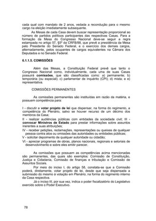 cada qual com mandato de 2 anos, vedada a recondução para o mesmo
cargo na eleição imediatamente subsequente.
As Mesas de cada Casa devem buscar representação proporcional ao
número de partidos políticos participantes das respectivas Casas. Para a
formação da Mesa do Congresso Nacional deve-se seguir a regra
estampada no artigo 57, §5º da CRFB/88, que prevê a presidência da Mesa
pelo Presidente do Senado Federal, e o exercício dos demais cargos,
alternadamente, pelos ocupantes de cargos equivalentes na Câmara dos
Deputados e no Senado Federal.
6.1.1.5. COMISSÕES
Além das Mesas, a Constituição Federal prevê que tanto o
Congresso Nacional como, individualmente, cada uma de suas Casas
possuirá comissões, que são classificadas como: a) permanente; b)
temporária (ou especial); c) parlamentar de inquérito (CPI); d) mista; e e)
representativa.
COMISSÕES PERMANENTES
As comissões permanentes são instituídas em razão da matéria, e
possuem competência para:
I - discutir e votar projeto de lei que dispensar, na forma do regimento, a
competência do Plenário, salvo se houver recurso de um décimo dos
membros da Casa;
II - realizar audiências públicas com entidades da sociedade civil; III -
convocar Ministros de Estado para prestar informações sobre assuntos
inerentes a suas atribuições;
IV - receber petições, reclamações, representações ou queixas de qualquer
pessoa contra atos ou omissões das autoridades ou entidades públicas;
V - solicitar depoimento de qualquer autoridade ou cidadão;
VI - apreciar programas de obras, planos nacionais, regionais e setoriais de
desenvolvimento e sobre eles emitir parecer.
As comissões que possuem as competências acima mencionadas
são permanentes, das quais são exemplos: Comissão de Constituição,
Justiça e Cidadania, Comissão de finanças e tributação e Comissão de
Assuntos Sociais.
Por meio do inciso I, do artigo 58, constata-se que a Comissão
poderá, diretamente, votar projeto de lei, desde que seja dispensada a
submissão do mesmo à votação em Plenário, na forma do regimento interno
da Casa respectiva.
Já o inciso III, por sua vez, indica o poder fiscalizatório do Legislativo
exercido sobre o Poder Executivo.
78
 