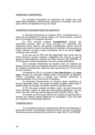 COMISSÕES TEMPORÁRIAS
As comissões temporárias (ou especiais) são criadas para uma
determinada finalidade e exaurida esta, extingue-se a comissão, bem como
após o término da legislatura em que foi criada.
COMISSÕES PARLAMENTARES DE INQUÉRITO
A Comissão Parlamentar de Inquérito (CPI), induvidosamente, é o
maior alvo de questões em exames públicos, ao menos quando o assunto
são as Comissões do Congresso Nacional.
As CPI's possuem poderes investigatórios próprios das
autoridades judiciais, além de outros previstos nos regimentos das
respectivas Casas. Note-se, são poderes investigatórios, apenas. Deve-se
sempre estar atento à reserva constitucional de jurisdição, já que apenas ao
Poder Judiciário incumbe a tarefa jurisdicional, isto é, de decidir (julgar)
mediante o caso concreto.
É por isso que as CPI's não têm legitimidade para anular atos do
Poder Executivo quando constatar a ilegalidade dos mesmos, já que tal
decisão é reservadamente atribuída ao Poder Judiciário pela CRFB/88. As
CPI's possuem a tarefa investigatória, mas não a responsabilizatória.
Uma Comissão Parlamentar de Inquérito pode ser instalada por
apenas uma das Casas do Congresso Nacional, mas também pode por elas
ser instalada conjuntamente, desde que haja requerimento de 1/3 (um terço)
de seus membros.
A finalidade da CPI é a apuração de fato determinado e por prazo
certo, devendo as conclusões obtidas serem encaminhadas ao Ministério
Público, competente para a tomada das medidas pertinentes à
responsabilização civil ou criminal dos investigados.
As Comissões Parlamentares de Inquérito devem obediência ao
princípio federativo, assim, não podem investigar questões relacionadas à
gestão pública dos Estados, do Distrito Federal ou dos Municípios.
A CPI não possui poderes ilimitados, assim, não pode determinar
busca domiciliar, quebra do sigilo das comunicações telefônicas, nem dar
ordem de prisão, salvo em caso de flagrante delito (LENZA, 2009, p. 365).
No entanto, as CPI's podem determinar a quebra do sigilo bancário e
também dos registros (dados) telefônicos do investigado. O que não pode
ser realizado é a interceptação telefônica.
COMISSÃO MISTA
É a comissão formada por integrantes da Câmara dos Deputados e
do Senado Federal, representados proporcionalmente, tal como a Comissão
Mista para assuntos orçamentários, prevista no artigo 166, §1º da CRFB/88.
79
 