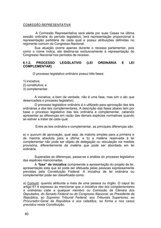 COMISSÃO REPRESENTATIVA
A Comissão Representativa será eleita por suas Casas na última
sessão ordinária do período legislativo, terá representação proporcional à
representação partidária de cada qual e possui atribuições definidas no
regimento comum do Congresso Nacional.
Sua atuação ocorre apenas durante o recesso parlamentar, pois
como o nome indica, ela destina-se exclusivamente à representação do
Congresso Nacional nos períodos de recesso.
6.1.2. PROCESSO LEGISLATIVO (LEI ORDINÁRIA E LEI
COMPLEMENTAR)
O processo legislativo ordinário possui três fases:
1) iniciativa;
2) constitutiva; e
3) complementar.
A iniciativa, a bem da verdade, não é uma fase, mas sim o ato que
desencadeia o processo legislativo.
O processo legislativo ordinário é o utilizado para aprovação das leis
ordinárias e das leis complementares. A descrição das fases abaixo tem por
base o processo legislativo das leis ordinária e complementar, cabendo
apresentar as diferenças em razão das demais espécies normativas quando
se estiver a tratar de cada qual.
Entre as leis ordinária e complementar, as principais diferenças são:
a) o quorum de aprovação, qual seja, de maioria simples para a primeira e
de maioria absoluta para a última; e b) a matéria reservada à lei
complementar não pode ser objeto de delegação ou veiculação via medida
provisória, diferentemente da matéria que pode ser abordada em lei
ordinária.
Superadas as diferenças, passa-se a análise do processo legislativo
das espécies mencionadas.
A “fase” de iniciativa compreende a apresentação do projeto de lei,
apresentação esta que só pode ser efetuada pelas pessoas expressamente
previstas pela Constituição Federal. A iniciativa de lei ordinária ou
complementar pode ser classificada como:
a) Comum: quando atribuída a mais de uma pessoa ou órgão. O caput do
artigo 61 é expresso ao mencionar que a iniciativa das leis complementares
e ordinárias cabe a qualquer membro ou Comissão da Câmara dos
Deputados, do Senado Federal ou do Congresso Nacional, ao Presidente da
República, ao Supremo Tribunal Federal, aos Tribunais Superiores, ao
Procurador-Geral da República e aos cidadãos, na forma e nos casos
previstos nesta Constituição.
80
 