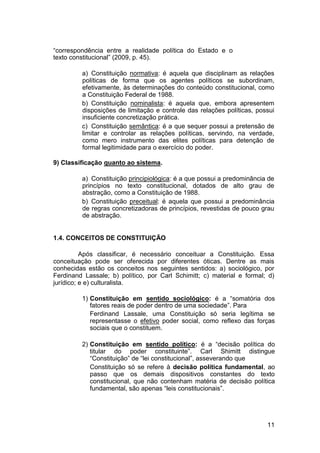 “correspondência entre a realidade política do Estado e o
texto constitucional” (2009, p. 45).
a) Constituição normativa: é aquela que disciplinam as relações
políticas de forma que os agentes políticos se subordinam,
efetivamente, às determinações do conteúdo constitucional, como
a Constituição Federal de 1988.
b) Constituição nominalista: é aquela que, embora apresentem
disposições de limitação e controle das relações políticas, possui
insuficiente concretização prática.
c) Constituição semântica: é a que sequer possui a pretensão de
limitar e controlar as relações políticas, servindo, na verdade,
como mero instrumento das elites políticas para detenção de
formal legitimidade para o exercício do poder.
9) Classificação quanto ao sistema.
a) Constituição principiológica: é a que possui a predominância de
princípios no texto constitucional, dotados de alto grau de
abstração, como a Constituição de 1988.
b) Constituição preceitual: é aquela que possui a predominância
de regras concretizadoras de princípios, revestidas de pouco grau
de abstração.
1.4. CONCEITOS DE CONSTITUIÇÃO
Após classificar, é necessário conceituar a Constituição. Essa
conceituação pode ser oferecida por diferentes óticas. Dentre as mais
conhecidas estão os conceitos nos seguintes sentidos: a) sociológico, por
Ferdinand Lassale; b) político, por Carl Schimitt; c) material e formal; d)
jurídico; e e) culturalista.
1) Constituição em sentido sociológico: é a “somatória dos
fatores reais de poder dentro de uma sociedade”. Para
Ferdinand Lassale, uma Constituição só seria legítima se
representasse o efetivo poder social, como reflexo das forças
sociais que o constituem.
2) Constituição em sentido político: é a “decisão política do
titular do poder constituinte”. Carl Shimitt distingue
“Constituição” de “lei constitucional”, asseverando que
Constituição só se refere à decisão política fundamental, ao
passo que os demais dispositivos constantes do texto
constitucional, que não contenham matéria de decisão política
fundamental, são apenas “leis constitucionais”.
11
 