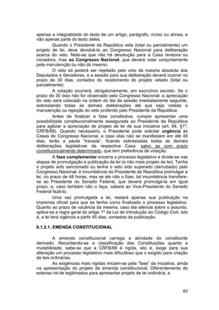 apenas a integralidade do texto de um artigo, parágrafo, inciso ou alínea, e
não apenas parte do texto deles.
Quando o Presidente da República veta (total ou parcialmente) um
projeto de lei, deve devolvê-lo ao Congresso Nacional para deliberação
acerca do veto. Note-se que não há devolução para a Casa revisora ou
iniciadora, mas ao Congresso Nacional, que deverá votar conjuntamente
pela manutenção ou não do mesmo.
O veto só poderá ser rejeitado pelo voto da maioria absoluta dos
Deputados e Senadores, e a sessão para sua deliberação deverá ocorrer no
prazo de 30 dias, contados do recebimento do projeto vetado (total ou
parcialmente).
A votação ocorrerá, obrigatoriamente, em escrutínio secreto. Se o
prazo de 30 dias não for observado pelo Congresso Nacional, a apreciação
do veto será colocado na ordem do dia da sessão imediatamente seguinte,
sobrestando todas as demais deliberações até que seja votada a
manutenção ou rejeição do veto proferido pelo Presidente da República.
Antes de finalizar a fase constitutiva, cumpre apresentar uma
possibilidade constitucionalmente assegurada ao Presidente da República
para agilizar a apreciação de projeto de lei de sua iniciativa (art. 64, §1º,
CRFB/88). Quando necessário, o Presidente pode solicitar urgência às
Casas do Congresso Nacional, e caso elas não se manifestem em até 45
dias, terão a pauta “travada”, ficando sobrestadas todas as demais
deliberações legislativas da respectiva Casa, salvo as com prazo
constitucionalmente determinado, que tem preferência de votação.
A fase complementar encerra o processo legislativo e divide-se nas
etapas de promulgação e publicação da lei (e não mais projeto de lei). Tenha
o projeto sido sancionado ou tenha o veto sido superado (derrubado) pelo
Congresso Nacional, é incumbência do Presidente da República promulgar a
lei, no prazo de 48 horas, mas se ele não o fizer, tal incumbência transfere-
se ao Presidente do Senado Federal, que deverá promulgá-la em igual
prazo, e, caso também não o faça, caberá ao Vice-Presidente do Senado
Federal fazê-lo.
Uma vez promulgada a lei, restará apenas sua publicação na
imprensa oficial para que se tenha como finalizado o processo legislativo.
Quanto ao prazo de vacância da mesma, caso ela silencie sobre o assunto,
aplica-se a regra geral do artigo 1º da Lei de Introdução ao Código Civil, isto
é, a lei terá vigência a partir 45 dias, contados da publicação.
6.1.2.1. EMENDA CONSTITUCIONAL
A emenda constitucional carrega a atividade do constituinte
derivado. Recordando-se a classificação das Constituições quanto a
mutabilidade, sabe-se que a CRFB/88 é rígida, isto é, exige para sua
alteração um processo legislativo mais dificultoso que o exigido para criação
de leis ordinárias.
As exigências mais rígidas iniciam-se pela “fase” da iniciativa, ainda
na apresentação do projeto de emenda constitucional. Diferentemente do
extenso rol de legitimados para apresentar projeto de lei ordinária, a
83
 