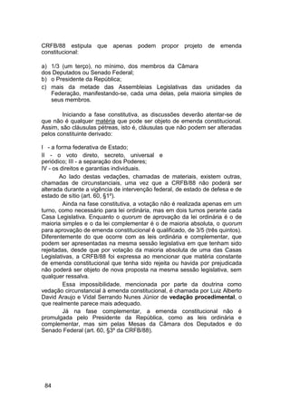 CRFB/88 estipula que apenas podem propor projeto de emenda
constitucional:
a) 1/3 (um terço), no mínimo, dos membros da Câmara
dos Deputados ou Senado Federal;
b) o Presidente da República;
c) mais da metade das Assembleias Legislativas das unidades da
Federação, manifestando-se, cada uma delas, pela maioria simples de
seus membros.
Iniciando a fase constitutiva, as discussões deverão atentar-se de
que não é qualquer matéria que pode ser objeto de emenda constitucional.
Assim, são cláusulas pétreas, isto é, cláusulas que não podem ser alteradas
pelos constituinte derivado:
I - a forma federativa de Estado;
II - o voto direto, secreto, universal e
periódico; III - a separação dos Poderes;
IV - os direitos e garantias individuais.
Ao lado destas vedações, chamadas de materiais, existem outras,
chamadas de circunstanciais, uma vez que a CRFB/88 não poderá ser
alterada durante a vigência de intervenção federal, de estado de defesa e de
estado de sítio (art. 60, §1º).
Ainda na fase constitutiva, a votação não é realizada apenas em um
turno, como necessário para lei ordinária, mas em dois turnos perante cada
Casa Legislativa. Enquanto o quorum de aprovação da lei ordinária é o de
maioria simples e o da lei complementar é o de maioria absoluta, o quorum
para aprovação de emenda constitucional é qualificado, de 3/5 (três quintos).
Diferentemente do que ocorre com as leis ordinária e complementar, que
podem ser apresentadas na mesma sessão legislativa em que tenham sido
rejeitadas, desde que por votação da maioria absoluta de uma das Casas
Legislativas, a CRFB/88 foi expressa ao mencionar que matéria constante
de emenda constitucional que tenha sido rejeita ou havida por prejudicada
não poderá ser objeto de nova proposta na mesma sessão legislativa, sem
qualquer ressalva.
Essa impossibilidade, mencionada por parte da doutrina como
vedação circunstancial à emenda constitucional, é chamada por Luiz Alberto
David Araujo e Vidal Serrando Nunes Júnior de vedação procedimental, o
que realmente parece mais adequado.
Já na fase complementar, a emenda constitucional não é
promulgada pelo Presidente da República, como as leis ordinária e
complementar, mas sim pelas Mesas da Câmara dos Deputados e do
Senado Federal (art. 60, §3º da CRFB/88).
84
 