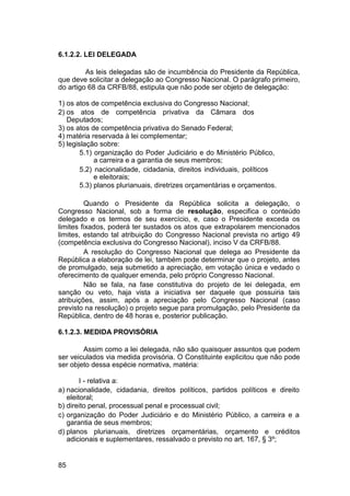 6.1.2.2. LEI DELEGADA
As leis delegadas são de incumbência do Presidente da República,
que deve solicitar a delegação ao Congresso Nacional. O parágrafo primeiro,
do artigo 68 da CRFB/88, estipula que não pode ser objeto de delegação:
1) os atos de competência exclusiva do Congresso Nacional;
2) os atos de competência privativa da Câmara dos
Deputados;
3) os atos de competência privativa do Senado Federal;
4) matéria reservada à lei complementar;
5) legislação sobre:
5.1) organização do Poder Judiciário e do Ministério Público,
a carreira e a garantia de seus membros;
5.2) nacionalidade, cidadania, direitos individuais, políticos
e eleitorais;
5.3) planos plurianuais, diretrizes orçamentárias e orçamentos.
Quando o Presidente da República solicita a delegação, o
Congresso Nacional, sob a forma de resolução, especifica o conteúdo
delegado e os termos de seu exercício, e, caso o Presidente exceda os
limites fixados, poderá ter sustados os atos que extrapolarem mencionados
limites, estando tal atribuição do Congresso Nacional prevista no artigo 49
(competência exclusiva do Congresso Nacional), inciso V da CRFB/88.
A resolução do Congresso Nacional que delega ao Presidente da
República a elaboração de lei, também pode determinar que o projeto, antes
de promulgado, seja submetido a apreciação, em votação única e vedado o
oferecimento de qualquer emenda, pelo próprio Congresso Nacional.
Não se fala, na fase constitutiva do projeto de lei delegada, em
sanção ou veto, haja vista a iniciativa ser daquele que possuiria tais
atribuições, assim, após a apreciação pelo Congresso Nacional (caso
previsto na resolução) o projeto segue para promulgação, pelo Presidente da
República, dentro de 48 horas e, posterior publicação.
6.1.2.3. MEDIDA PROVISÓRIA
Assim como a lei delegada, não são quaisquer assuntos que podem
ser veiculados via medida provisória. O Constituinte explicitou que não pode
ser objeto dessa espécie normativa, matéria:
I - relativa a:
a) nacionalidade, cidadania, direitos políticos, partidos políticos e direito
eleitoral;
b) direito penal, processual penal e processual civil;
c) organização do Poder Judiciário e do Ministério Público, a carreira e a
garantia de seus membros;
d) planos plurianuais, diretrizes orçamentárias, orçamento e créditos
adicionais e suplementares, ressalvado o previsto no art. 167, § 3º;
85
 