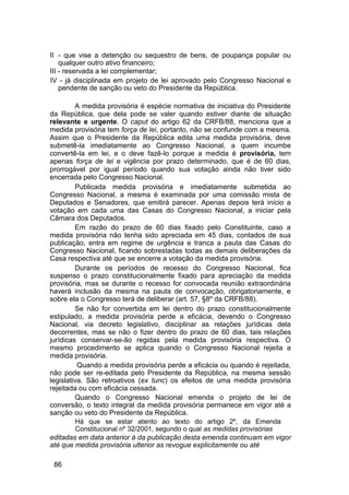 II - que vise a detenção ou sequestro de bens, de poupança popular ou
qualquer outro ativo financeiro;
III - reservada a lei complementar;
IV - já disciplinada em projeto de lei aprovado pelo Congresso Nacional e
pendente de sanção ou veto do Presidente da República.
A medida provisória é espécie normativa de iniciativa do Presidente
da República, que dela pode se valer quando estiver diante de situação
relevante e urgente. O caput do artigo 62 da CRFB/88, menciona que a
medida provisória tem força de lei, portanto, não se confunde com a mesma.
Assim que o Presidente da República edita uma medida provisória, deve
submetê-la imediatamente ao Congresso Nacional, a quem incumbe
convertê-la em lei, e o deve fazê-lo porque a medida é provisória, tem
apenas força de lei e vigência por prazo determinado, que é de 60 dias,
prorrogável por igual período quando sua votação ainda não tiver sido
encerrada pelo Congresso Nacional.
Publicada medida provisória e imediatamente submetida ao
Congresso Nacional, a mesma é examinada por uma comissão mista de
Deputados e Senadores, que emitirá parecer. Apenas depois terá início a
votação em cada uma das Casas do Congresso Nacional, a iniciar pela
Câmara dos Deputados.
Em razão do prazo de 60 dias fixado pelo Constituinte, caso a
medida provisória não tenha sido apreciada em 45 dias, contados de sua
publicação, entra em regime de urgência e tranca a pauta das Casas do
Congresso Nacional, ficando sobrestadas todas as demais deliberações da
Casa respectiva até que se encerre a votação da medida provisória.
Durante os períodos de recesso do Congresso Nacional, fica
suspenso o prazo constitucionalmente fixado para apreciação da medida
provisória, mas se durante o recesso for convocada reunião extraordinária
haverá inclusão da mesma na pauta de convocação, obrigatoriamente, e
sobre ela o Congresso terá de deliberar (art. 57, §8º da CRFB/88).
Se não for convertida em lei dentro do prazo constitucionalmente
estipulado, a medida provisória perde a eficácia, devendo o Congresso
Nacional, via decreto legislativo, disciplinar as relações jurídicas dela
decorrentes, mas se não o fizer dentro do prazo de 60 dias, tais relações
jurídicas conservar-se-ão regidas pela medida provisória respectiva. O
mesmo procedimento se aplica quando o Congresso Nacional rejeita a
medida provisória.
Quando a medida provisória perde a eficácia ou quando é rejeitada,
não pode ser re-editada pelo Presidente da República, na mesma sessão
legislativa. São retroativos (ex tunc) os efeitos de uma medida provisória
rejeitada ou com eficácia cessada.
Quando o Congresso Nacional emenda o projeto de lei de
conversão, o texto integral da medida provisória permanece em vigor até a
sanção ou veto do Presidente da República.
Há que se estar atento ao texto do artigo 2º, da Emenda
Constitucional nº 32/2001, segundo o qual as medidas provisórias
editadas em data anterior à da publicação desta emenda continuam em vigor
até que medida provisória ulterior as revogue explicitamente ou até
86
 