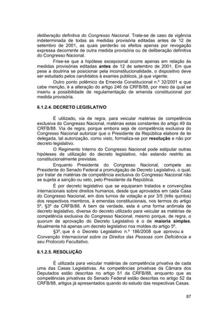 deliberação definitiva do Congresso Nacional. Trate-se de caso de vigência
indeterminada de todas as medidas provisória editadas antes de 12 de
setembro de 2001, as quais perderão os efeitos apenas por revogação
expressa decorrente de outra medida provisória ou de deliberação definitiva
do Congresso Nacional.
Frise-se que a hipótese excepcional ocorre apenas em relação às
medidas provisórias editadas antes de 12 de setembro de 2001. Em que
pese a doutrina se posicionar pela inconstitucionalidade, o dispositivo deve
ser estudado pelos candidatos à exames públicos, já que vigente.
Outro ponto polêmico da Emenda Constitucional n.º 32/2001 e que
cabe menção, é a alteração do artigo 246 da CRFB/88, por meio da qual se
inseriu a possibilidade de regulamentação de emenda constitucional por
medida provisória.
6.1.2.4. DECRETO LEGISLATIVO
É utilizado, via de regra, para veicular matérias de competência
exclusiva do Congresso Nacional, matérias estas constantes do artigo 49 da
CRFB/88. Via de regra, porque embora seja de competência exclusiva do
Congresso Nacional autorizar que o Presidente da República elabore de lei
delegada, tal autorização, como visto, formaliza-se por resolução e não por
decreto legislativo.
O Regimento Interno do Congresso Nacional pode estipular outras
hipóteses de utilização do decreto legislativo, não estando restrito as
constitucionalmente previstas.
Enquanto Presidente do Congresso Nacional, compete ao
Presidente do Senado Federal a promulgação de Decreto Legislativo, o qual,
por tratar de matérias de competência exclusiva do Congresso Nacional não
se sujeita a sanção ou veto, pelo Presidente da República.
É por decreto legislativo que se equiparam tratados e convenções
internacionais sobre direitos humanos, desde que aprovados em cada Casa
do Congresso Nacional, em dois turnos de votação e por 3/5 (três quintos)
dos respectivos membros, à emendas constitucionais, nos termos do artigo
5º, §3º da CRFB/88. A bem da verdade, esta é uma forma anômala de
decreto legislativo, diversa do decreto utilizado para veicular as matérias de
competência exclusiva do Congresso Nacional, mesmo porque, de regra, o
quorum de aprovação do Decreto Legislativo é o de maioria simples.
Atualmente há apenas um decreto legislativo nos moldes do artigo 5º,
§3º, que é o Decreto Legislativo n.º 186/2008 que aprovou a
Convenção Internacional sobre os Direitos das Pessoas com Deficiência e
seu Protocolo Facultativo.
6.1.2.5. RESOLUÇÃO
É utilizada para veicular matérias de competência privativa de cada
uma das Casas Legislativas. As competências privativas da Câmara dos
Deputados estão descritas no artigo 51 da CRFB/88, enquanto que as
competências privativas do Senado Federal estão descritas no artigo 52 da
CRFB/88, artigos já apresentados quando do estudo das respectivas Casas.
87
 
