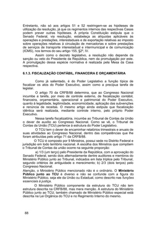 Entretanto, não só aos artigos 51 e 52 restringem-se as hipóteses de
utilização da resolução, já que os regimentos internos das respectivas Casas
podem prever outras hipóteses. A própria Constituição estipula que o
Senado Federal, via resolução, estabeleça as alíquotas aplicáveis às
operações e prestações, interestaduais e de exportação relativas ao imposto
sobre operações relativas à circulação de mercadorias e sobre prestações
de serviços de transporte interestadual e intermunicipal e de comunicação
(ICMS), nos termos do seu artigo 155, §2º, IV.
Assim como o decreto legislativo, a resolução não depende da
sanção ou veto do Presidente da República, nem da promulgação por este.
A promulgação dessa espécie normativa é realizada pela Mesa da Casa
respectiva.
6.1.3. FISCALIZAÇÃO CONTÁBIL, FINANCEIRA E ORÇAMENTÁRIA
Como já salientado, é do Poder Legislativo a função típica de
fiscalizar os atos do Poder Executivo, assim como a precípua tarefa de
legislar.
O artigo 70 da CRFB/88 determina, que ao Congresso Nacional
incumbe a tarefa, por meio de controle externo, de fiscalização contábil,
financeira, orçamentária, operacional e patrimonial do Poder Executivo,
quanto à legalidade, legitimidade, economicidade, aplicação das subvenções
e renúncia de receitas. O mesmo artigo ainda estipula que fiscalização
idêntica será realizada, mediante controle interno, pelo próprio Poder
Executivo.
Nessa tarefa fiscalizatória, incumbe ao Tribunal de Contas da União
o dever de auxílio ao Congresso Nacional. Como se vê, o Tribunal de
Contas da União (TCU) pertence à estrutura do Poder Legislativo.
O TCU tem o dever de encaminhar relatórios trimestrais e anuais de
suas atividades ao Congresso Nacional, dentro das competências que lhe
foram atribuídas pelo artigo 71 da CRFB/88.
O TCU é composto por 9 Ministros, possui sede no Distrito Federal e
jurisdição em todo território nacional. A escolha dos Ministros que compõem
o Tribunal de Contas da união ocorre na seguinte proporção:
a) 1/3 (um terço) pelo Presidente da República, com a aprovação do
Senado Federal, sendo dois alternadamente dentre auditores e membros do
Ministério Público junto ao Tribunal, indicados em lista tríplice pelo Tribunal,
segundo critérios de antiguidade e merecimento; b) 2/3 (dois terços) pelo
Congresso Nacional.
Atenção, o Ministério Público mencionado não é o ordinário. O Ministério
Público junto ao TCU é diverso e não se confunde com a figura do
Ministério Público, seja ele da União ou Estadual, como descrito nas funções
essenciais à justiça.
O Ministério Público componente da estrutura do TCU não tem
estrutura descrita na CRFB/88, mas mera menção. A estrutura do Ministério
Público junto ao TCU, também chamado de Ministério Público especial está
descrita na Lei Orgânica do TCU e no Regimento Interno do mesmo.
88
 