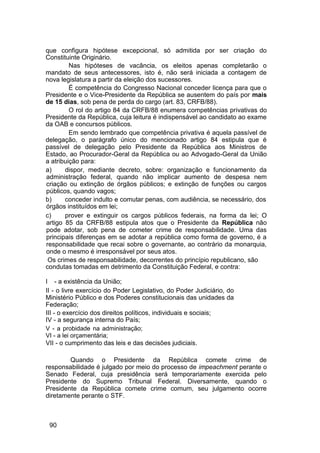que configura hipótese excepcional, só admitida por ser criação do
Constituinte Originário.
Nas hipóteses de vacância, os eleitos apenas completarão o
mandato de seus antecessores, isto é, não será iniciada a contagem de
nova legislatura a partir da eleição dos sucessores.
É competência do Congresso Nacional conceder licença para que o
Presidente e o Vice-Presidente da República se ausentem do país por mais
de 15 dias, sob pena de perda do cargo (art. 83, CRFB/88).
O rol do artigo 84 da CRFB/88 enumera competências privativas do
Presidente da República, cuja leitura é indispensável ao candidato ao exame
da OAB e concursos públicos.
Em sendo lembrado que competência privativa é aquela passível de
delegação, o parágrafo único do mencionado artigo 84 estipula que é
passível de delegação pelo Presidente da República aos Ministros de
Estado, ao Procurador-Geral da República ou ao Advogado-Geral da União
a atribuição para:
a) dispor, mediante decreto, sobre: organização e funcionamento da
administração federal, quando não implicar aumento de despesa nem
criação ou extinção de órgãos públicos; e extinção de funções ou cargos
públicos, quando vagos;
b) conceder indulto e comutar penas, com audiência, se necessário, dos
órgãos instituídos em lei;
c) prover e extinguir os cargos públicos federais, na forma da lei; O
artigo 85 da CRFB/88 estipula atos que o Presidente da República não
pode adotar, sob pena de cometer crime de responsabilidade. Uma das
principais diferenças em se adotar a república como forma de governo, é a
responsabilidade que recai sobre o governante, ao contrário da monarquia,
onde o mesmo é irresponsável por seus atos.
Os crimes de responsabilidade, decorrentes do princípio republicano, são
condutas tomadas em detrimento da Constituição Federal, e contra:
I - a existência da União;
II - o livre exercício do Poder Legislativo, do Poder Judiciário, do
Ministério Público e dos Poderes constitucionais das unidades da
Federação;
III - o exercício dos direitos políticos, individuais e sociais;
IV - a segurança interna do País;
V - a probidade na administração;
VI - a lei orçamentária;
VII - o cumprimento das leis e das decisões judiciais.
Quando o Presidente da República comete crime de
responsabilidade é julgado por meio do processo de impeachment perante o
Senado Federal, cuja presidência será temporariamente exercida pelo
Presidente do Supremo Tribunal Federal. Diversamente, quando o
Presidente da República comete crime comum, seu julgamento ocorre
diretamente perante o STF.
90
 