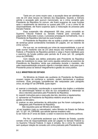 Tanto em um como noutro caso, a acusação deve ser admitida pelo
voto de 2/3 (dois terços) da Câmara dos Deputados. Quando a Câmara
admite a acusação pelo quorum mencionado, se o crime cometido pelo
Presidente da República foi comum, ele ficará suspenso de suas funções
após o recebimento da denúncia ou queixa pelo STF, e se o crime foi de
responsabilidade, ele ficará suspenso após a instauração do processo pelo
Senado Federal.
Essa suspensão não ultrapassará 180 dias, prazo concedido ao
Supremo Tribunal Federal ou Senado Federal para conclusão do
julgamento. Estourado o prazo, o processo prosseguirá normalmente, mas o
Presidente da República retornará às suas funções.
O Presidente da República não se sujeita a prisão sem a existência
de sentença penal condenatória transitada em julgado, em se tratando de
crime comum.
Por sua vez, se condenado por crime de responsabilidade, o que só
pode ocorrer mediante voto de 2/3 (dois terços) dos membros do Senado
Federal, o Presidente da República perderá o cargo e ficará inabilitado para
o exercício da função pública pelo período de 8 anos (art. 52, parágrafo
único da CRFB/88).
Com relação aos delitos praticados pelo Presidente da República
antes da investidura no cargo, bem como aqueles estranhos ao exercício da
Presidência da República, ainda que praticados durante o mandato, não
cabe responsabilização enquanto vigente o mandato eletivo, tudo para que o
Presidente possa se dedicar integralmente à gestão da coisa pública.
6.2.2. MINISTROS DE ESTADO
Os Ministros de Estado são auxiliares do Presidente da República,
ocupam cargos de confiança e, portanto, podem demissíveis a qualquer
momento. Suas principais competências são estipuladas pelo parágrafo
único, do artigo 87 da CRFB/88, quais sejam:
a) exercer a orientação, coordenação e supervisão dos órgãos e entidades
da administração federal na área de sua competência e referendar os
atos e decretos assinados pelo Presidente da República;
b) expedir instruções para a execução das leis, decretos e regulamentos;
c) apresentar ao Presidente da República relatório anual de sua
gestão no Ministério;
d) praticar os atos pertinentes às atribuições que lhe forem outorgadas ou
delegadas pelo Presidente da República.
São requisitos para ser Ministro de Estado:
a) ser brasileiro (nato ou naturalizado), salvo Ministro de Estado da Defesa
(art. 12, §3º, VII, CRFB/88, que admite apenas brasileiro nato;
b) ser maior de 21 anos de idade; c) estar no exercício dos direitos políticos.
Por fim, é pertinente esclarecer que o Ministro de Estado, quando
comete crime de responsabilidade pode ser julgado no Senado Federal ou
no Supremo Tribunal Federal. A regra é simples. Se o crime foi cometido
sem qualquer relação de conexão com crime praticado pelo Presidente da
91
 