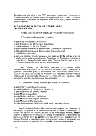 República, ele será julgado pelo STF, assim como se cometer crime comum.
Em contrapartida, se cometer crime de responsabilidade conexo com crime
cometido pelo Presidente da República será, como este, julgado perante o
Senado Federal.
6.2.3. CONSELHO DA REPÚBLICA E CONSELHO DE
DEFESA NACIONAL
Ambos são órgãos de Consulta do Presidente da República.
O Conselho da República é composto:
a) pelo Vice-Presidente da República;
b) pelo Presidente da Câmara dos Deputados;
c) pelo Presidente do Senado Federal;
d) pelos líderes da maioria e da minoria na Câmara dos Deputados;
e) pelos líderes da maioria e da minoria no Senado Federal;
f) pelo Ministro da Justiça;
g) por seis cidadãos brasileiros natos, com mais de trinta e cinco anos de
idade, sendo dois nomeados pelo Presidente da República, dois eleitos
pelo Senado Federal e dois eleitos pela Câmara dos Deputados, todos
com mandato de três anos, vedada a recondução.
Ao Conselho da República compete pronunciar-se sobre
intervenção federal, estado de sítio e estado de defesa, bem como quanto a
questões relevantes para a estabilidade das instituições democráticas.
Quando na pauta da reunião do Conselho da República constar matéria
relacionada a determinado Ministério, o Presidente da República pode
convocar o Ministro respectivo para dela participar.
O Conselho de Defesa Nacional, por sua vez, é composto:
a) pelo Vice-Presidente da República;
b) pelo Presidente da Câmara dos Deputados;
c) pelo Presidente do Senado Federal;
d) pelo Ministro da Justiça;
e) pelo Ministro de Estado da Defesa;
f) pelo Ministro das Relações Exteriores;
g) pelo Ministro do Planejamento.
h) pelos Comandantes da Marinha, do Exército e da Aeronáutica.
Ao Conselho de Defesa Nacional compete: opinar nas hipóteses de
declaração de guerra e de celebração da paz, e sobre a decretação do
estado de defesa, do estado de sítio e da intervenção federal; propor
critérios e condições de utilização de áreas indispensáveis à segurança do
território nacional, além de opinar sobre seu efetivo uso, especialmente na
faixa de fronteira e nas relacionadas com a preservação e a exploração dos
recursos naturais de qualquer tipo; e estudar, propor e acompanhar o
92
 
