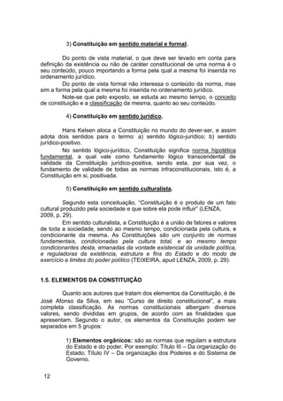 3) Constituição em sentido material e formal.
Do ponto de vista material, o que deve ser levado em conta para
definição da existência ou não de caráter constitucional de uma norma é o
seu conteúdo, pouco importando a forma pela qual a mesma foi inserida no
ordenamento jurídico.
Do ponto de vista formal não interessa o conteúdo da norma, mas
sim a forma pela qual a mesma foi inserida no ordenamento jurídico.
Note-se que pelo exposto, se estuda ao mesmo tempo, o conceito
de constituição e a classificação da mesma, quanto ao seu conteúdo.
4) Constituição em sentido jurídico.
Hans Kelsen aloca a Constituição no mundo do dever-ser, e assim
adota dois sentidos para o termo: a) sentido lógico-jurídico; b) sentido
jurídico-positivo.
No sentido lógico-jurídico, Constituição significa norma hipotética
fundamental, a qual vale como fundamento lógico transcendental de
validade da Constituição jurídico-positiva, sendo esta, por sua vez, o
fundamento de validade de todas as normas infraconstitucionais, isto é, a
Constituição em si, positivada.
5) Constituição em sentido culturalista.
Segundo esta conceituação, “Constituição é o produto de um fato
cultural produzido pela sociedade e que sobre ela pode influir” (LENZA,
2009, p. 29).
Em sentido culturalista, a Constituição é a união de fatores e valores
de toda a sociedade, sendo ao mesmo tempo, condicionada pela cultura, e
condicionante da mesma. As Constituições são um conjunto de normas
fundamentais, condicionadas pela cultura total, e ao mesmo tempo
condicionantes desta, emanadas da vontade existencial da unidade política,
e reguladoras da existência, estrutura e fins do Estado e do modo de
exercício e limites do poder político (TEIXEIRA, apud LENZA, 2009, p. 29).
1.5. ELEMENTOS DA CONSTITUIÇÃO
Quanto aos autores que tratam dos elementos da Constituição, é de
José Afonso da Silva, em seu “Curso de direito constitucional”, a mais
completa classificação. As normas constitucionais albergam diversos
valores, sendo divididas em grupos, de acordo com as finalidades que
apresentam. Segundo o autor, os elementos da Constituição podem ser
separados em 5 grupos:
1) Elementos orgânicos: são as normas que regulam a estrutura
do Estado e do poder. Por exemplo: Título III – Da organização do
Estado; Título IV – Da organização dos Poderes e do Sistema de
Governo.
12
 
